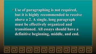 • Use of paragraphing is not required,
but it is highly recommended to receive
above a 2. A single, long paragraph
must be effectively organized and
transitioned. All essays should have a
definitive beginning, middle, and end.
 