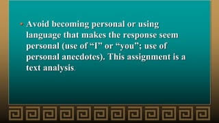 • Avoid becoming personal or using
language that makes the response seem
personal (use of “I” or “you”; use of
personal anecdotes). This assignment is a
text analysis.
 