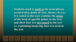 • Students need to analyze the term/phrase
(central idea, point of view, theme, etc.) as
it is stated in the text; examine the usage
of the term at specific points in the text;
and show how it is developed in the text
i.e. explaining/analyzing how it is used in
the text.
 