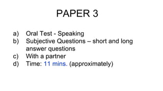 PAPER 3
a) Oral Test - Speaking
b) Subjective Questions – short and long
answer questions
c) With a partner
d) Time: 11 mins. (approximately)
 