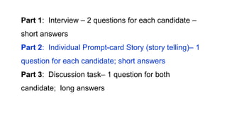 Part 1: Interview – 2 questions for each candidate –
short answers
Part 2: Individual Prompt-card Story (story telling)– 1
question for each candidate; short answers
Part 3: Discussion task– 1 question for both
candidate; long answers
 