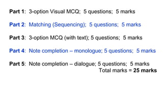 Part 1: 3-option Visual MCQ; 5 questions; 5 marks
Part 2: Matching (Sequencing); 5 questions; 5 marks
Part 3: 3-option MCQ (with text); 5 questions; 5 marks
Part 4: Note completion – monologue; 5 questions; 5 marks
Part 5: Note completion – dialogue; 5 questions; 5 marks
Total marks = 25 marks
 