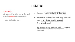 CONTENT
5 MARKS
All content is relevant to the task
(Content refers to the points /ideas)
- Ideas is related to task
• Target reader is fully informed
• - content elements/ task requirement
are completely addressed
(covered) and
• appropriately developed – suit the
context
 