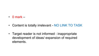 • 0 mark –
• Content is totally irrelevant - NO LINK TO TASK
• Target reader is not informed : inappropriate
development of ideas/ expansion of required
elements.
 