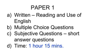 PAPER 1
a) Written – Reading and Use of
English
b) Multiple Choice Questions
c) Subjective Questions – short
answer questions
d) Time: 1 hour 15 mins.
 