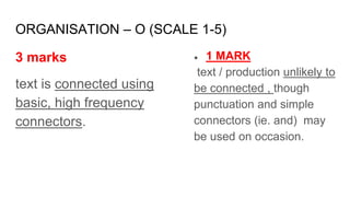 ORGANISATION – O (SCALE 1-5)
3 marks
text is connected using
basic, high frequency
connectors.
● 1 MARK
text / production unlikely to
be connected , though
punctuation and simple
connectors (ie. and) may
be used on occasion.
 