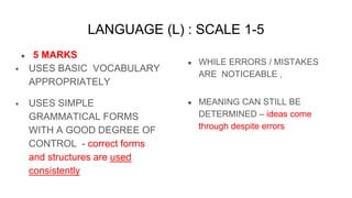 LANGUAGE (L) : SCALE 1-5
● 5 MARKS
 USES BASIC VOCABULARY
APPROPRIATELY
 USES SIMPLE
GRAMMATICAL FORMS
WITH A GOOD DEGREE OF
CONTROL - correct forms
and structures are used
consistently
● WHILE ERRORS / MISTAKES
ARE NOTICEABLE ,
● MEANING CAN STILL BE
DETERMINED – ideas come
through despite errors
 