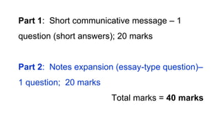 Part 1: Short communicative message – 1
question (short answers); 20 marks
Part 2: Notes expansion (essay-type question)–
1 question; 20 marks
Total marks = 40 marks
 