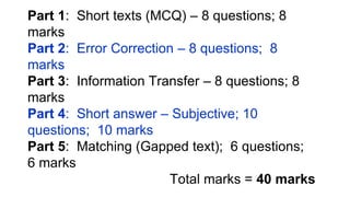 Part 1: Short texts (MCQ) – 8 questions; 8
marks
Part 2: Error Correction – 8 questions; 8
marks
Part 3: Information Transfer – 8 questions; 8
marks
Part 4: Short answer – Subjective; 10
questions; 10 marks
Part 5: Matching (Gapped text); 6 questions;
6 marks
Total marks = 40 marks
 