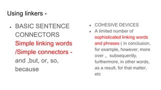 Using linkers -
● BASIC SENTENCE
CONNECTORS
Simple linking words
/Simple connectors -
and ,but, or, so,
because
● COHESIVE DEVICES
● A limited number of
sophisticated linking words
and phrases ( in conclusion,
for example, however, more
over ,, subsequently,
furthermore, in other words,
as a result, for that matter,
etc
 