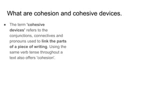What are cohesion and cohesive devices.
● The term 'cohesive
devices' refers to the
conjunctions, connectives and
pronouns used to link the parts
of a piece of writing. Using the
same verb tense throughout a
text also offers 'cohesion'.
 