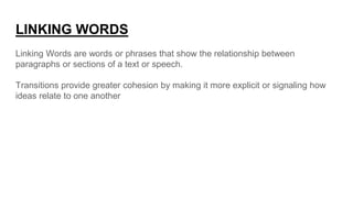 LINKING WORDS
Linking Words are words or phrases that show the relationship between
paragraphs or sections of a text or speech.
Transitions provide greater cohesion by making it more explicit or signaling how
ideas relate to one another
 