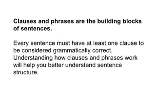 Clauses and phrases are the building blocks
of sentences.
Every sentence must have at least one clause to
be considered grammatically correct.
Understanding how clauses and phrases work
will help you better understand sentence
structure.
 