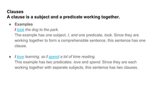 Clauses
A clause is a subject and a predicate working together.
● Examples
I took the dog to the park.
The example has one subject, I, and one predicate, took. Since they are
working together to form a comprehensible sentence, this sentence has one
clause.
● I love learning, so I spend a lot of time reading.
This example has two predicates: love and spend. Since they are each
working together with separate subjects, this sentence has two clauses.
 