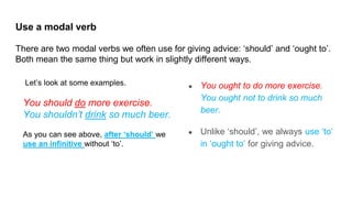 Let’s look at some examples.
You should do more exercise.
You shouldn’t drink so much beer.
As you can see above, after ‘should’ we
use an infinitive without ‘to’.
Use a modal verb
There are two modal verbs we often use for giving advice: ‘should’ and ‘ought to’.
Both mean the same thing but work in slightly different ways.
● You ought to do more exercise.
You ought not to drink so much
beer.
● Unlike ‘should’, we always use ‘to’
in ‘ought to’ for giving advice.
 