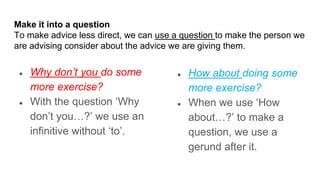 Make it into a question
To make advice less direct, we can use a question to make the person we
are advising consider about the advice we are giving them.
● Why don’t you do some
more exercise?
● With the question ‘Why
don’t you…?’ we use an
infinitive without ‘to’.
● How about doing some
more exercise?
● When we use ‘How
about…?’ to make a
question, we use a
gerund after it.
 