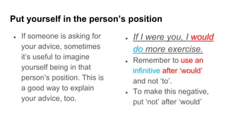 Put yourself in the person’s position
● If someone is asking for
your advice, sometimes
it’s useful to imagine
yourself being in that
person’s position. This is
a good way to explain
your advice, too.
● If I were you, I would
do more exercise.
● Remember to use an
infinitive after ‘would’
and not ‘to’.
● To make this negative,
put ‘not’ after ‘would’
 