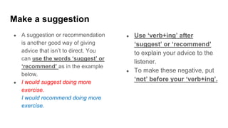 Make a suggestion
● A suggestion or recommendation
is another good way of giving
advice that isn’t to direct. You
can use the words ‘suggest’ or
‘recommend’ as in the example
below.
● I would suggest doing more
exercise.
I would recommend doing more
exercise.
● Use ‘verb+ing’ after
‘suggest’ or ‘recommend’
to explain your advice to the
listener.
● To make these negative, put
‘not’ before your ‘verb+ing’.
 