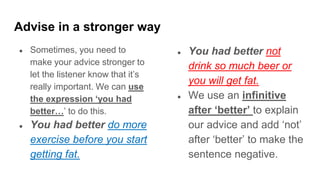 Advise in a stronger way
● Sometimes, you need to
make your advice stronger to
let the listener know that it’s
really important. We can use
the expression ‘you had
better…’ to do this.
● You had better do more
exercise before you start
getting fat.
● You had better not
drink so much beer or
you will get fat.
● We use an infinitive
after ‘better’ to explain
our advice and add ‘not’
after ‘better’ to make the
sentence negative.
 