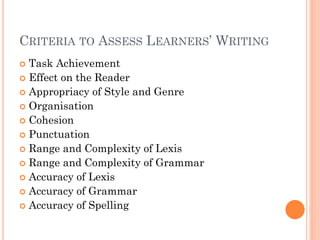 CRITERIA TO ASSESS LEARNERS’ WRITING
Task Achievement
 Effect on the Reader
 Appropriacy of Style and Genre
 Organisation
 Cohesion
 Punctuation
 Range and Complexity of Lexis
 Range and Complexity of Grammar
 Accuracy of Lexis
 Accuracy of Grammar
 Accuracy of Spelling


 
