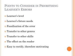POINTS TO CONSIDER IN PRIORITISING
LEARNER’S ERRORS


Learner’s level



Learner’s future needs



Fossilisation of the error



Transfer to other genres



Transfer to other skills



The effect on the reader



Easy to rectify, therefore motivating

 