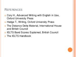 REFERENCES
Cory H., Advanced Writing with English in Use,
Oxford University Press
 Hedge T., Writing, Oxford University Press
 The Distance Delta Material, International House
and British Council
 IELTS Band Scores Explained, British Council
 The IELTS Handbook


 