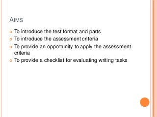 AIMS
To introduce the test format and parts
 To introduce the assessment criteria
 To provide an opportunity to apply the assessment
criteria
 To provide a checklist for evaluating writing tasks


 