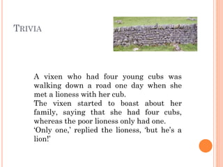 TRIVIA

A vixen who had four young cubs was
walking down a road one day when she met
a lioness with her cub.
The vixen started to boast about her family,
saying that she had four cubs, whereas the
poor lioness only had one.
‘Only one,’ replied the lioness, ‘but he’s a
lion!’

 