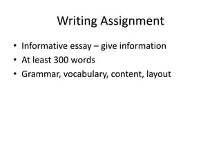 Writing Assignment 
• Informative essay – give information 
• At least 300 words 
• Grammar, vocabulary, content, layout 
 
