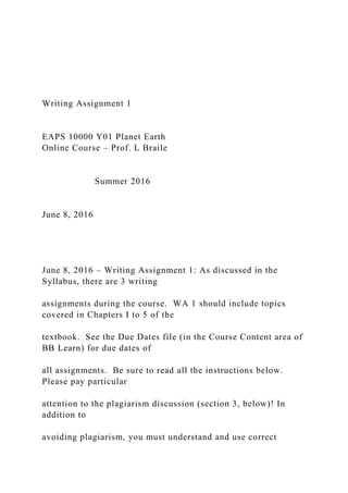 Writing Assignment 1
EAPS 10000 Y01 Planet Earth
Online Course – Prof. L Braile
Summer 2016
June 8, 2016
June 8, 2016 – Writing Assignment 1: As discussed in the
Syllabus, there are 3 writing
assignments during the course. WA 1 should include topics
covered in Chapters I to 5 of the
textbook. See the Due Dates file (in the Course Content area of
BB Learn) for due dates of
all assignments. Be sure to read all the instructions below.
Please pay particular
attention to the plagiarism discussion (section 3, below)! In
addition to
avoiding plagiarism, you must understand and use correct
 