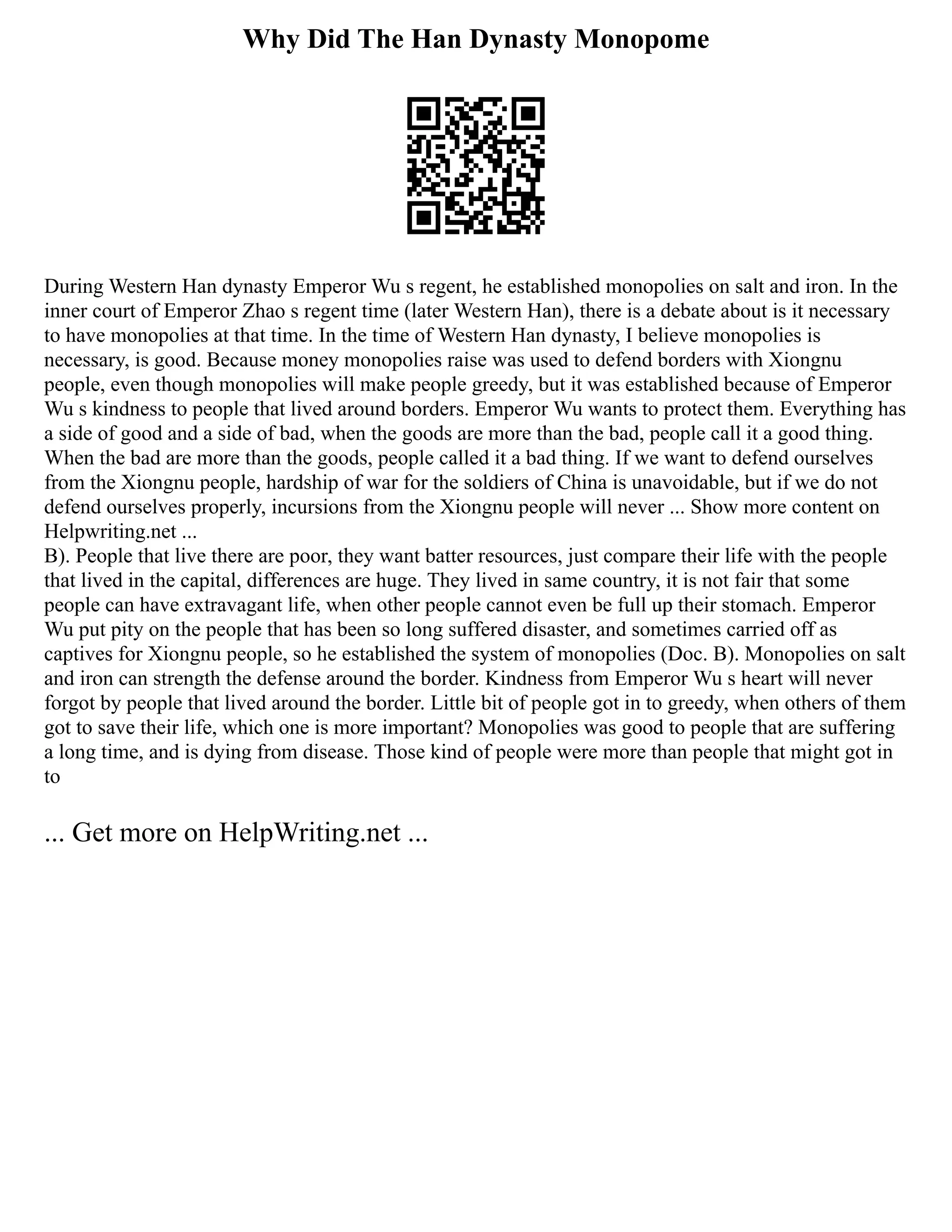 Why Did The Han Dynasty Monopome
During Western Han dynasty Emperor Wu s regent, he established monopolies on salt and iron. In the
inner court of Emperor Zhao s regent time (later Western Han), there is a debate about is it necessary
to have monopolies at that time. In the time of Western Han dynasty, I believe monopolies is
necessary, is good. Because money monopolies raise was used to defend borders with Xiongnu
people, even though monopolies will make people greedy, but it was established because of Emperor
Wu s kindness to people that lived around borders. Emperor Wu wants to protect them. Everything has
a side of good and a side of bad, when the goods are more than the bad, people call it a good thing.
When the bad are more than the goods, people called it a bad thing. If we want to defend ourselves
from the Xiongnu people, hardship of war for the soldiers of China is unavoidable, but if we do not
defend ourselves properly, incursions from the Xiongnu people will never ... Show more content on
Helpwriting.net ...
B). People that live there are poor, they want batter resources, just compare their life with the people
that lived in the capital, differences are huge. They lived in same country, it is not fair that some
people can have extravagant life, when other people cannot even be full up their stomach. Emperor
Wu put pity on the people that has been so long suffered disaster, and sometimes carried off as
captives for Xiongnu people, so he established the system of monopolies (Doc. B). Monopolies on salt
and iron can strength the defense around the border. Kindness from Emperor Wu s heart will never
forgot by people that lived around the border. Little bit of people got in to greedy, when others of them
got to save their life, which one is more important? Monopolies was good to people that are suffering
a long time, and is dying from disease. Those kind of people were more than people that might got in
to
... Get more on HelpWriting.net ...
 