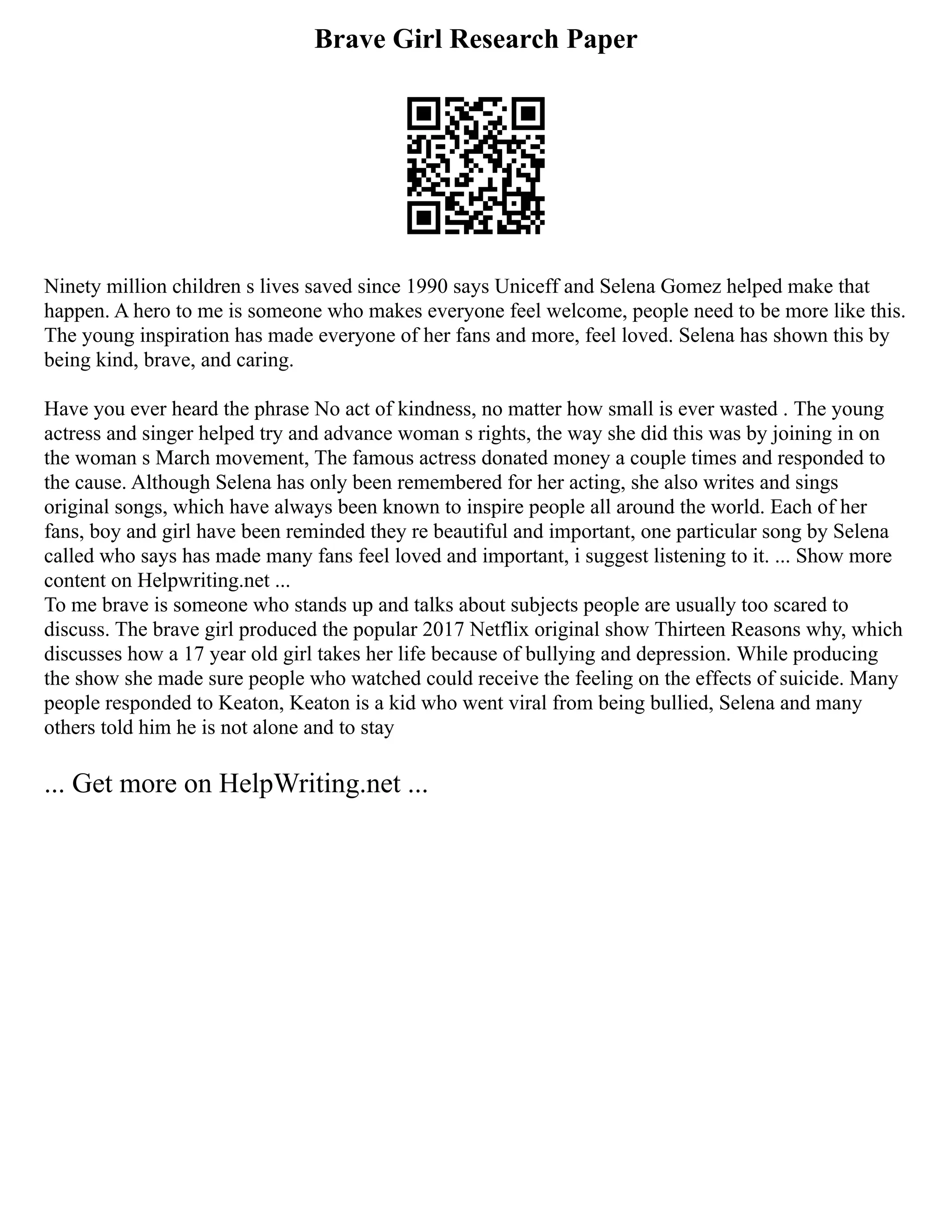 Brave Girl Research Paper
Ninety million children s lives saved since 1990 says Uniceff and Selena Gomez helped make that
happen. A hero to me is someone who makes everyone feel welcome, people need to be more like this.
The young inspiration has made everyone of her fans and more, feel loved. Selena has shown this by
being kind, brave, and caring.
Have you ever heard the phrase No act of kindness, no matter how small is ever wasted . The young
actress and singer helped try and advance woman s rights, the way she did this was by joining in on
the woman s March movement, The famous actress donated money a couple times and responded to
the cause. Although Selena has only been remembered for her acting, she also writes and sings
original songs, which have always been known to inspire people all around the world. Each of her
fans, boy and girl have been reminded they re beautiful and important, one particular song by Selena
called who says has made many fans feel loved and important, i suggest listening to it. ... Show more
content on Helpwriting.net ...
To me brave is someone who stands up and talks about subjects people are usually too scared to
discuss. The brave girl produced the popular 2017 Netflix original show Thirteen Reasons why, which
discusses how a 17 year old girl takes her life because of bullying and depression. While producing
the show she made sure people who watched could receive the feeling on the effects of suicide. Many
people responded to Keaton, Keaton is a kid who went viral from being bullied, Selena and many
others told him he is not alone and to stay
... Get more on HelpWriting.net ...
 