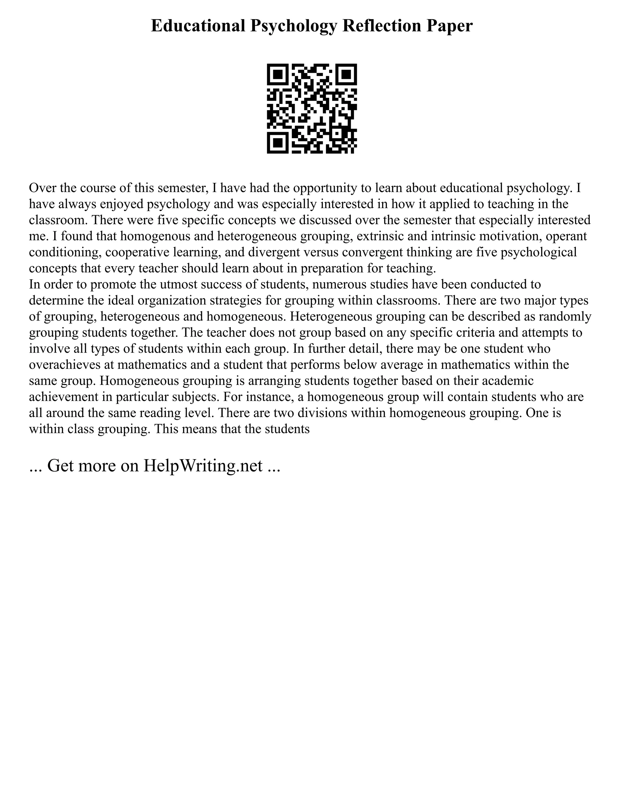 Educational Psychology Reflection Paper
Over the course of this semester, I have had the opportunity to learn about educational psychology. I
have always enjoyed psychology and was especially interested in how it applied to teaching in the
classroom. There were five specific concepts we discussed over the semester that especially interested
me. I found that homogenous and heterogeneous grouping, extrinsic and intrinsic motivation, operant
conditioning, cooperative learning, and divergent versus convergent thinking are five psychological
concepts that every teacher should learn about in preparation for teaching.
In order to promote the utmost success of students, numerous studies have been conducted to
determine the ideal organization strategies for grouping within classrooms. There are two major types
of grouping, heterogeneous and homogeneous. Heterogeneous grouping can be described as randomly
grouping students together. The teacher does not group based on any specific criteria and attempts to
involve all types of students within each group. In further detail, there may be one student who
overachieves at mathematics and a student that performs below average in mathematics within the
same group. Homogeneous grouping is arranging students together based on their academic
achievement in particular subjects. For instance, a homogeneous group will contain students who are
all around the same reading level. There are two divisions within homogeneous grouping. One is
within class grouping. This means that the students
... Get more on HelpWriting.net ...
 