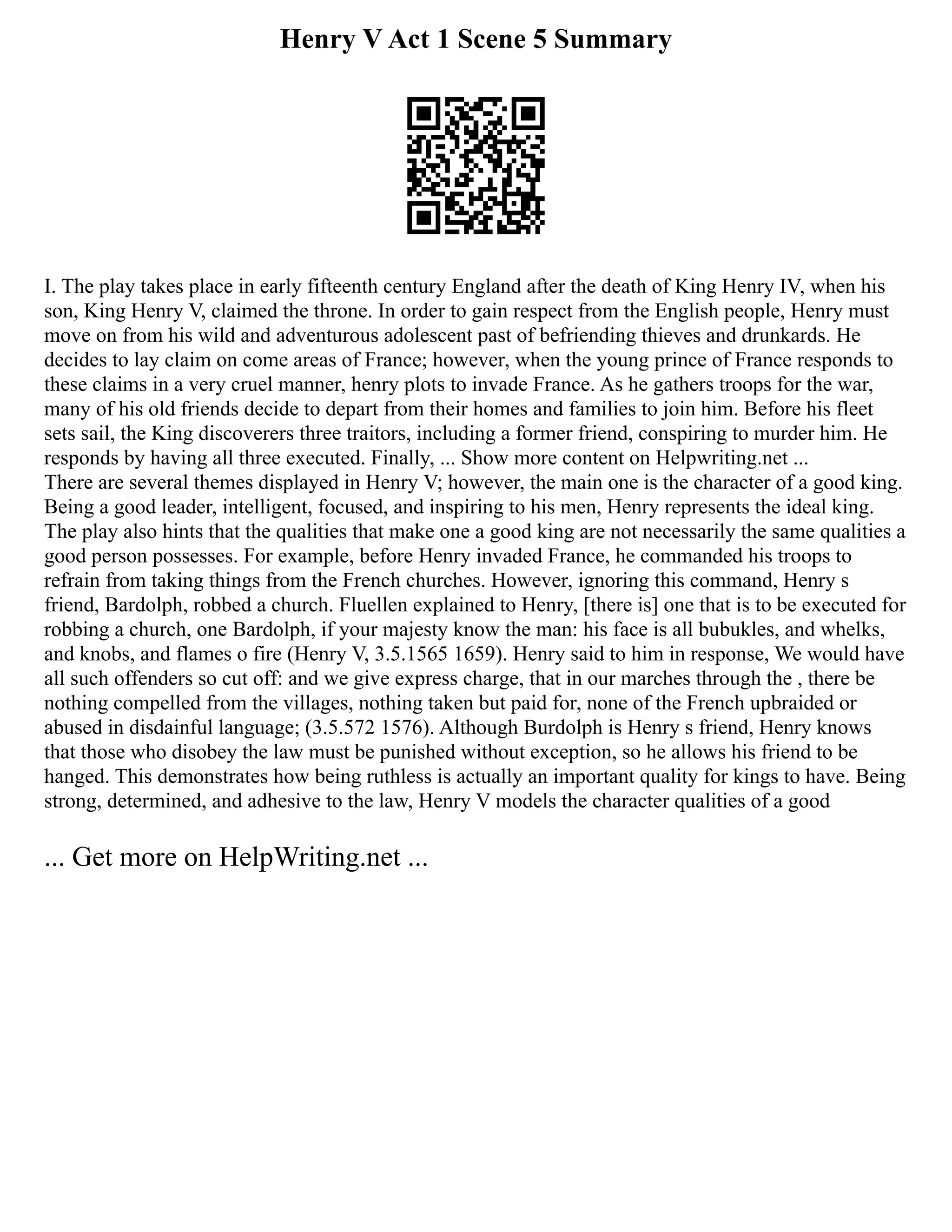Henry V Act 1 Scene 5 Summary
I. The play takes place in early fifteenth century England after the death of King Henry IV, when his
son, King Henry V, claimed the throne. In order to gain respect from the English people, Henry must
move on from his wild and adventurous adolescent past of befriending thieves and drunkards. He
decides to lay claim on come areas of France; however, when the young prince of France responds to
these claims in a very cruel manner, henry plots to invade France. As he gathers troops for the war,
many of his old friends decide to depart from their homes and families to join him. Before his fleet
sets sail, the King discoverers three traitors, including a former friend, conspiring to murder him. He
responds by having all three executed. Finally, ... Show more content on Helpwriting.net ...
There are several themes displayed in Henry V; however, the main one is the character of a good king.
Being a good leader, intelligent, focused, and inspiring to his men, Henry represents the ideal king.
The play also hints that the qualities that make one a good king are not necessarily the same qualities a
good person possesses. For example, before Henry invaded France, he commanded his troops to
refrain from taking things from the French churches. However, ignoring this command, Henry s
friend, Bardolph, robbed a church. Fluellen explained to Henry, [there is] one that is to be executed for
robbing a church, one Bardolph, if your majesty know the man: his face is all bubukles, and whelks,
and knobs, and flames o fire (Henry V, 3.5.1565 1659). Henry said to him in response, We would have
all such offenders so cut off: and we give express charge, that in our marches through the , there be
nothing compelled from the villages, nothing taken but paid for, none of the French upbraided or
abused in disdainful language; (3.5.572 1576). Although Burdolph is Henry s friend, Henry knows
that those who disobey the law must be punished without exception, so he allows his friend to be
hanged. This demonstrates how being ruthless is actually an important quality for kings to have. Being
strong, determined, and adhesive to the law, Henry V models the character qualities of a good
... Get more on HelpWriting.net ...
 