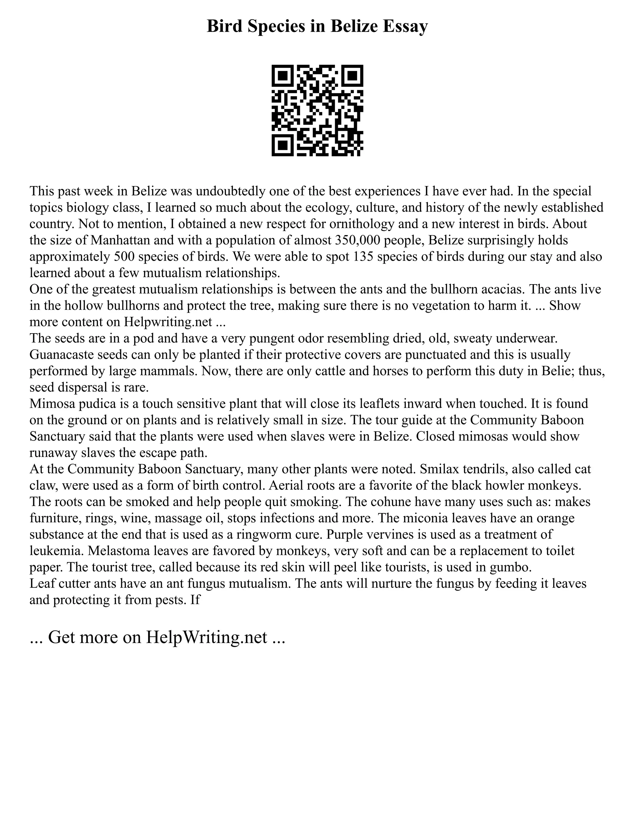 Bird Species in Belize Essay
This past week in Belize was undoubtedly one of the best experiences I have ever had. In the special
topics biology class, I learned so much about the ecology, culture, and history of the newly established
country. Not to mention, I obtained a new respect for ornithology and a new interest in birds. About
the size of Manhattan and with a population of almost 350,000 people, Belize surprisingly holds
approximately 500 species of birds. We were able to spot 135 species of birds during our stay and also
learned about a few mutualism relationships.
One of the greatest mutualism relationships is between the ants and the bullhorn acacias. The ants live
in the hollow bullhorns and protect the tree, making sure there is no vegetation to harm it. ... Show
more content on Helpwriting.net ...
The seeds are in a pod and have a very pungent odor resembling dried, old, sweaty underwear.
Guanacaste seeds can only be planted if their protective covers are punctuated and this is usually
performed by large mammals. Now, there are only cattle and horses to perform this duty in Belie; thus,
seed dispersal is rare.
Mimosa pudica is a touch sensitive plant that will close its leaflets inward when touched. It is found
on the ground or on plants and is relatively small in size. The tour guide at the Community Baboon
Sanctuary said that the plants were used when slaves were in Belize. Closed mimosas would show
runaway slaves the escape path.
At the Community Baboon Sanctuary, many other plants were noted. Smilax tendrils, also called cat
claw, were used as a form of birth control. Aerial roots are a favorite of the black howler monkeys.
The roots can be smoked and help people quit smoking. The cohune have many uses such as: makes
furniture, rings, wine, massage oil, stops infections and more. The miconia leaves have an orange
substance at the end that is used as a ringworm cure. Purple vervines is used as a treatment of
leukemia. Melastoma leaves are favored by monkeys, very soft and can be a replacement to toilet
paper. The tourist tree, called because its red skin will peel like tourists, is used in gumbo.
Leaf cutter ants have an ant fungus mutualism. The ants will nurture the fungus by feeding it leaves
and protecting it from pests. If
... Get more on HelpWriting.net ...
 