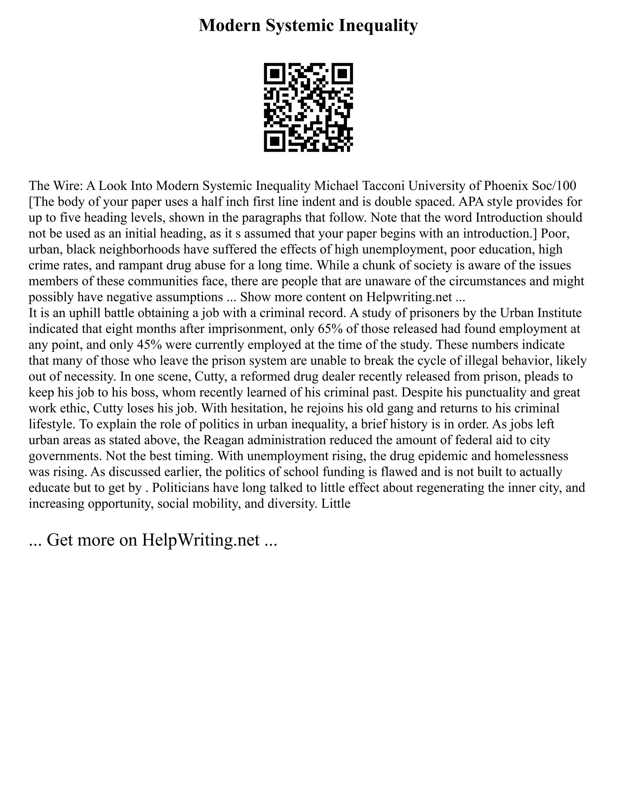 Modern Systemic Inequality
The Wire: A Look Into Modern Systemic Inequality Michael Tacconi University of Phoenix Soc/100
[The body of your paper uses a half inch first line indent and is double spaced. APA style provides for
up to five heading levels, shown in the paragraphs that follow. Note that the word Introduction should
not be used as an initial heading, as it s assumed that your paper begins with an introduction.] Poor,
urban, black neighborhoods have suffered the effects of high unemployment, poor education, high
crime rates, and rampant drug abuse for a long time. While a chunk of society is aware of the issues
members of these communities face, there are people that are unaware of the circumstances and might
possibly have negative assumptions ... Show more content on Helpwriting.net ...
It is an uphill battle obtaining a job with a criminal record. A study of prisoners by the Urban Institute
indicated that eight months after imprisonment, only 65% of those released had found employment at
any point, and only 45% were currently employed at the time of the study. These numbers indicate
that many of those who leave the prison system are unable to break the cycle of illegal behavior, likely
out of necessity. In one scene, Cutty, a reformed drug dealer recently released from prison, pleads to
keep his job to his boss, whom recently learned of his criminal past. Despite his punctuality and great
work ethic, Cutty loses his job. With hesitation, he rejoins his old gang and returns to his criminal
lifestyle. To explain the role of politics in urban inequality, a brief history is in order. As jobs left
urban areas as stated above, the Reagan administration reduced the amount of federal aid to city
governments. Not the best timing. With unemployment rising, the drug epidemic and homelessness
was rising. As discussed earlier, the politics of school funding is flawed and is not built to actually
educate but to get by . Politicians have long talked to little effect about regenerating the inner city, and
increasing opportunity, social mobility, and diversity. Little
... Get more on HelpWriting.net ...
 