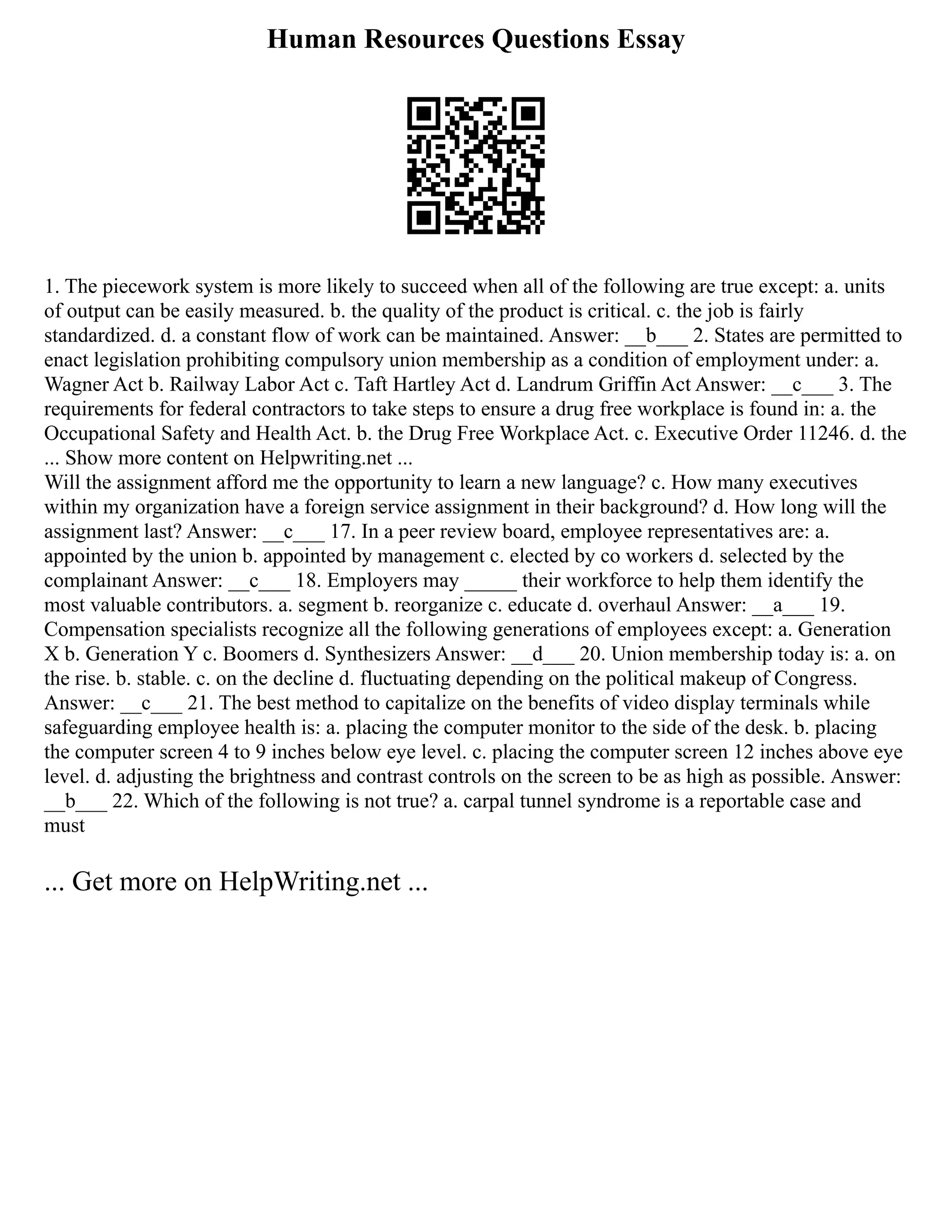 Human Resources Questions Essay
1. The piecework system is more likely to succeed when all of the following are true except: a. units
of output can be easily measured. b. the quality of the product is critical. c. the job is fairly
standardized. d. a constant flow of work can be maintained. Answer: __b___ 2. States are permitted to
enact legislation prohibiting compulsory union membership as a condition of employment under: a.
Wagner Act b. Railway Labor Act c. Taft Hartley Act d. Landrum Griffin Act Answer: __c___ 3. The
requirements for federal contractors to take steps to ensure a drug free workplace is found in: a. the
Occupational Safety and Health Act. b. the Drug Free Workplace Act. c. Executive Order 11246. d. the
... Show more content on Helpwriting.net ...
Will the assignment afford me the opportunity to learn a new language? c. How many executives
within my organization have a foreign service assignment in their background? d. How long will the
assignment last? Answer: __c___ 17. In a peer review board, employee representatives are: a.
appointed by the union b. appointed by management c. elected by co workers d. selected by the
complainant Answer: __c___ 18. Employers may _____ their workforce to help them identify the
most valuable contributors. a. segment b. reorganize c. educate d. overhaul Answer: __a___ 19.
Compensation specialists recognize all the following generations of employees except: a. Generation
X b. Generation Y c. Boomers d. Synthesizers Answer: __d___ 20. Union membership today is: a. on
the rise. b. stable. c. on the decline d. fluctuating depending on the political makeup of Congress.
Answer: __c___ 21. The best method to capitalize on the benefits of video display terminals while
safeguarding employee health is: a. placing the computer monitor to the side of the desk. b. placing
the computer screen 4 to 9 inches below eye level. c. placing the computer screen 12 inches above eye
level. d. adjusting the brightness and contrast controls on the screen to be as high as possible. Answer:
__b___ 22. Which of the following is not true? a. carpal tunnel syndrome is a reportable case and
must
... Get more on HelpWriting.net ...
 
