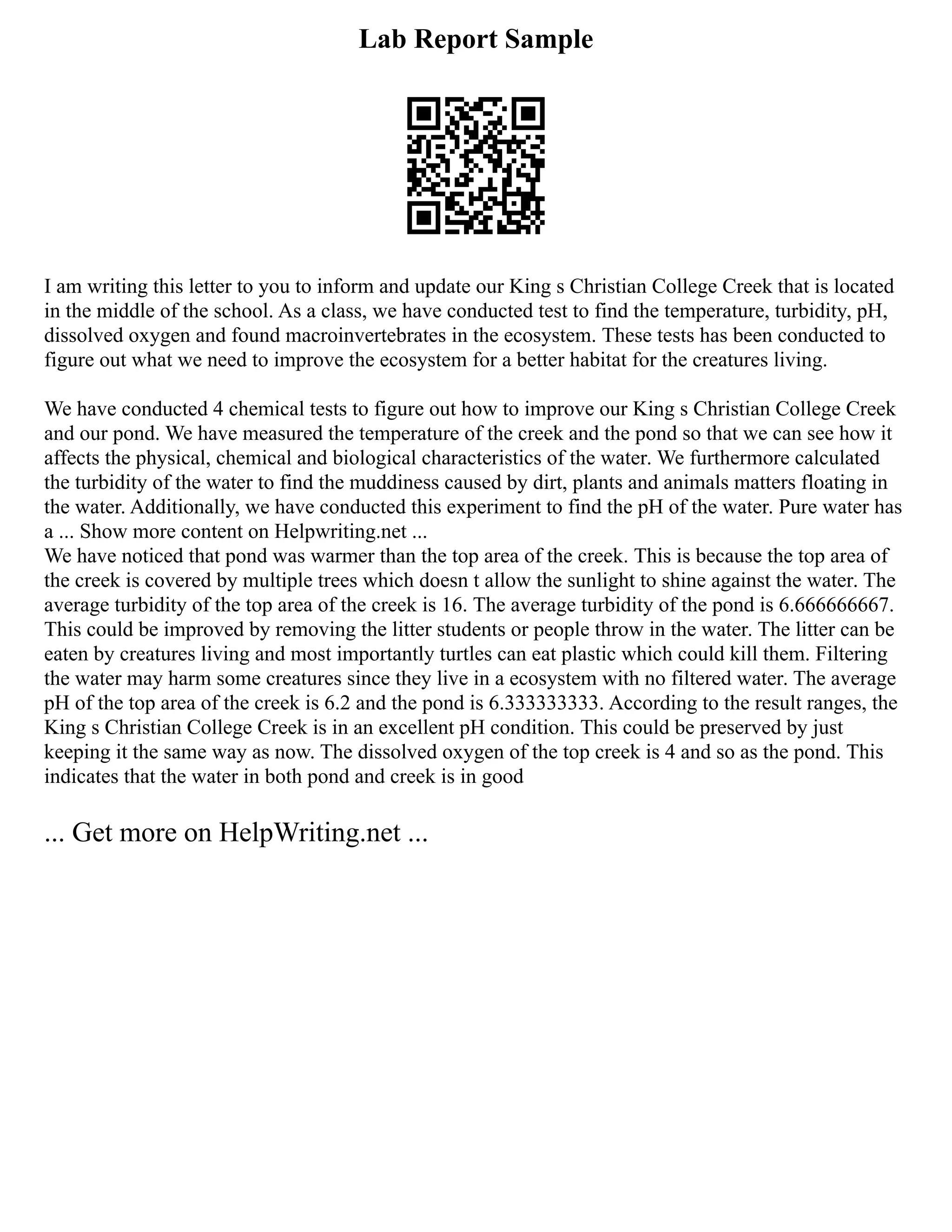 Lab Report Sample
I am writing this letter to you to inform and update our King s Christian College Creek that is located
in the middle of the school. As a class, we have conducted test to find the temperature, turbidity, pH,
dissolved oxygen and found macroinvertebrates in the ecosystem. These tests has been conducted to
figure out what we need to improve the ecosystem for a better habitat for the creatures living.
We have conducted 4 chemical tests to figure out how to improve our King s Christian College Creek
and our pond. We have measured the temperature of the creek and the pond so that we can see how it
affects the physical, chemical and biological characteristics of the water. We furthermore calculated
the turbidity of the water to find the muddiness caused by dirt, plants and animals matters floating in
the water. Additionally, we have conducted this experiment to find the pH of the water. Pure water has
a ... Show more content on Helpwriting.net ...
We have noticed that pond was warmer than the top area of the creek. This is because the top area of
the creek is covered by multiple trees which doesn t allow the sunlight to shine against the water. The
average turbidity of the top area of the creek is 16. The average turbidity of the pond is 6.666666667.
This could be improved by removing the litter students or people throw in the water. The litter can be
eaten by creatures living and most importantly turtles can eat plastic which could kill them. Filtering
the water may harm some creatures since they live in a ecosystem with no filtered water. The average
pH of the top area of the creek is 6.2 and the pond is 6.333333333. According to the result ranges, the
King s Christian College Creek is in an excellent pH condition. This could be preserved by just
keeping it the same way as now. The dissolved oxygen of the top creek is 4 and so as the pond. This
indicates that the water in both pond and creek is in good
... Get more on HelpWriting.net ...
 