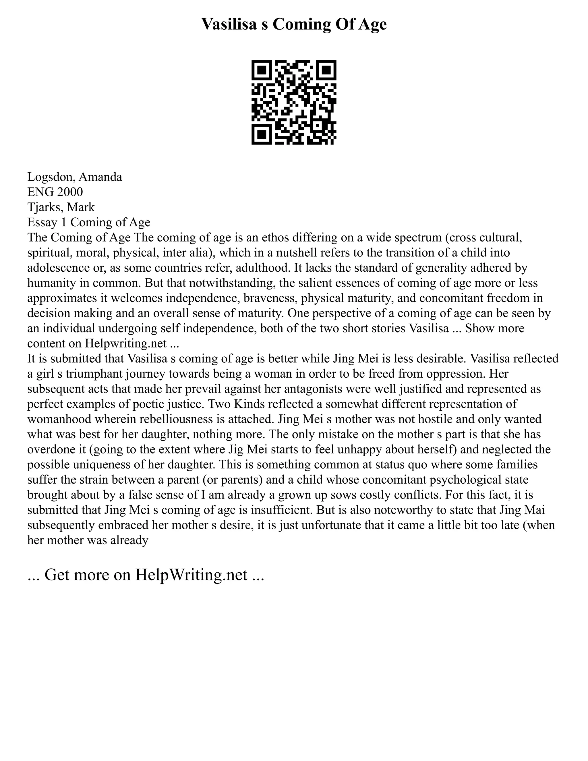 Vasilisa s Coming Of Age
Logsdon, Amanda
ENG 2000
Tjarks, Mark
Essay 1 Coming of Age
The Coming of Age The coming of age is an ethos differing on a wide spectrum (cross cultural,
spiritual, moral, physical, inter alia), which in a nutshell refers to the transition of a child into
adolescence or, as some countries refer, adulthood. It lacks the standard of generality adhered by
humanity in common. But that notwithstanding, the salient essences of coming of age more or less
approximates it welcomes independence, braveness, physical maturity, and concomitant freedom in
decision making and an overall sense of maturity. One perspective of a coming of age can be seen by
an individual undergoing self independence, both of the two short stories Vasilisa ... Show more
content on Helpwriting.net ...
It is submitted that Vasilisa s coming of age is better while Jing Mei is less desirable. Vasilisa reflected
a girl s triumphant journey towards being a woman in order to be freed from oppression. Her
subsequent acts that made her prevail against her antagonists were well justified and represented as
perfect examples of poetic justice. Two Kinds reflected a somewhat different representation of
womanhood wherein rebelliousness is attached. Jing Mei s mother was not hostile and only wanted
what was best for her daughter, nothing more. The only mistake on the mother s part is that she has
overdone it (going to the extent where Jig Mei starts to feel unhappy about herself) and neglected the
possible uniqueness of her daughter. This is something common at status quo where some families
suffer the strain between a parent (or parents) and a child whose concomitant psychological state
brought about by a false sense of I am already a grown up sows costly conflicts. For this fact, it is
submitted that Jing Mei s coming of age is insufficient. But is also noteworthy to state that Jing Mai
subsequently embraced her mother s desire, it is just unfortunate that it came a little bit too late (when
her mother was already
... Get more on HelpWriting.net ...
 