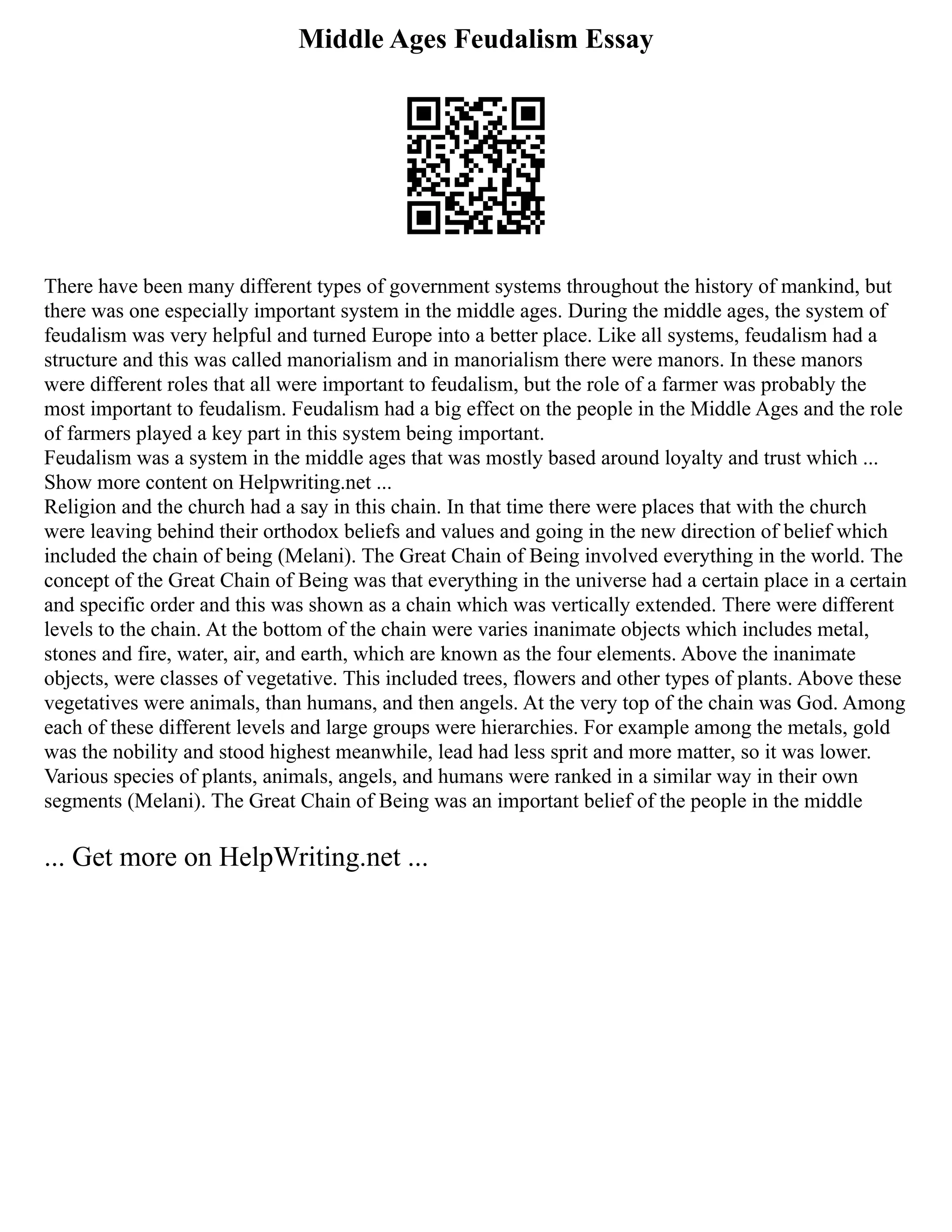 Middle Ages Feudalism Essay
There have been many different types of government systems throughout the history of mankind, but
there was one especially important system in the middle ages. During the middle ages, the system of
feudalism was very helpful and turned Europe into a better place. Like all systems, feudalism had a
structure and this was called manorialism and in manorialism there were manors. In these manors
were different roles that all were important to feudalism, but the role of a farmer was probably the
most important to feudalism. Feudalism had a big effect on the people in the Middle Ages and the role
of farmers played a key part in this system being important.
Feudalism was a system in the middle ages that was mostly based around loyalty and trust which ...
Show more content on Helpwriting.net ...
Religion and the church had a say in this chain. In that time there were places that with the church
were leaving behind their orthodox beliefs and values and going in the new direction of belief which
included the chain of being (Melani). The Great Chain of Being involved everything in the world. The
concept of the Great Chain of Being was that everything in the universe had a certain place in a certain
and specific order and this was shown as a chain which was vertically extended. There were different
levels to the chain. At the bottom of the chain were varies inanimate objects which includes metal,
stones and fire, water, air, and earth, which are known as the four elements. Above the inanimate
objects, were classes of vegetative. This included trees, flowers and other types of plants. Above these
vegetatives were animals, than humans, and then angels. At the very top of the chain was God. Among
each of these different levels and large groups were hierarchies. For example among the metals, gold
was the nobility and stood highest meanwhile, lead had less sprit and more matter, so it was lower.
Various species of plants, animals, angels, and humans were ranked in a similar way in their own
segments (Melani). The Great Chain of Being was an important belief of the people in the middle
... Get more on HelpWriting.net ...
 