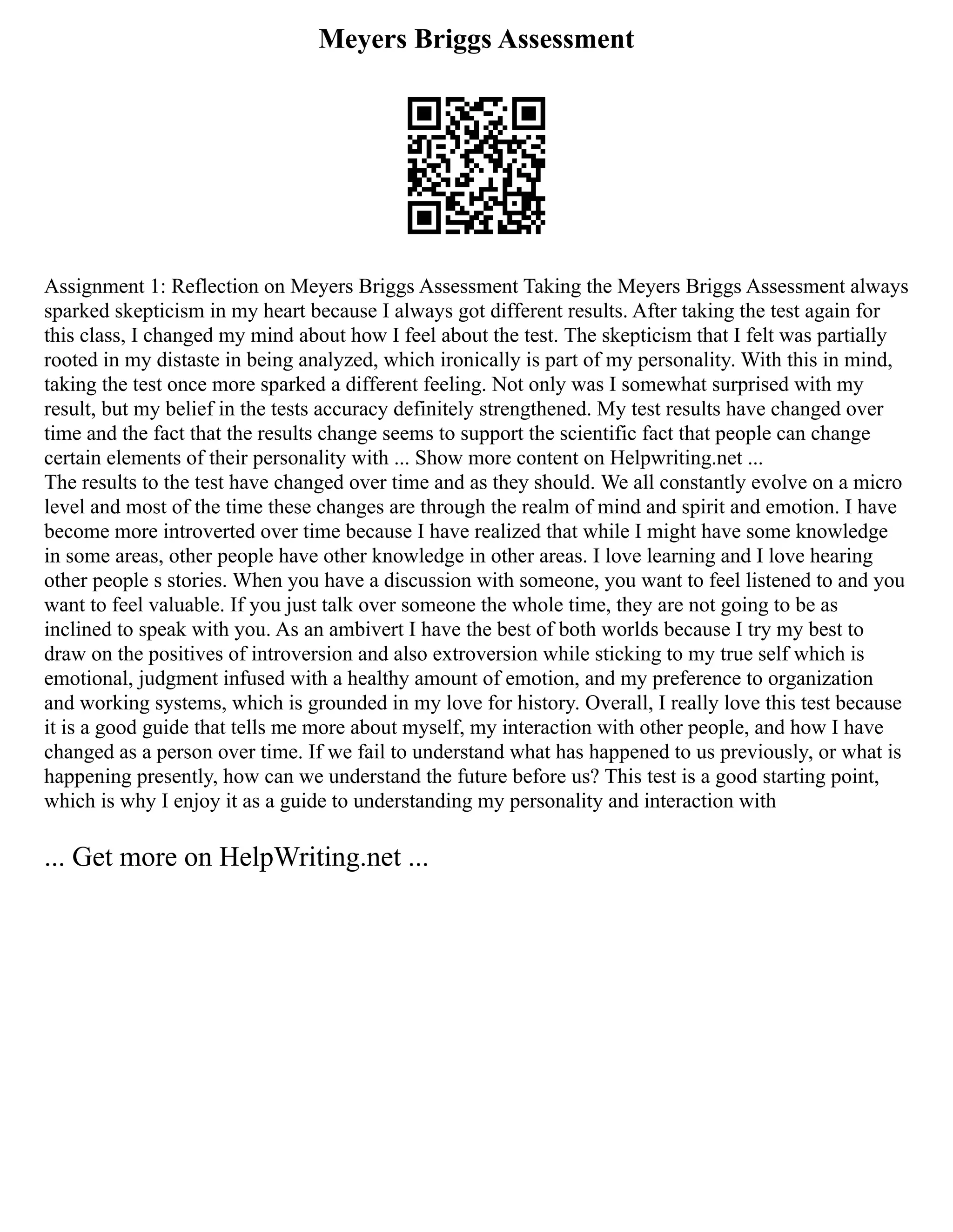 Meyers Briggs Assessment
Assignment 1: Reflection on Meyers Briggs Assessment Taking the Meyers Briggs Assessment always
sparked skepticism in my heart because I always got different results. After taking the test again for
this class, I changed my mind about how I feel about the test. The skepticism that I felt was partially
rooted in my distaste in being analyzed, which ironically is part of my personality. With this in mind,
taking the test once more sparked a different feeling. Not only was I somewhat surprised with my
result, but my belief in the tests accuracy definitely strengthened. My test results have changed over
time and the fact that the results change seems to support the scientific fact that people can change
certain elements of their personality with ... Show more content on Helpwriting.net ...
The results to the test have changed over time and as they should. We all constantly evolve on a micro
level and most of the time these changes are through the realm of mind and spirit and emotion. I have
become more introverted over time because I have realized that while I might have some knowledge
in some areas, other people have other knowledge in other areas. I love learning and I love hearing
other people s stories. When you have a discussion with someone, you want to feel listened to and you
want to feel valuable. If you just talk over someone the whole time, they are not going to be as
inclined to speak with you. As an ambivert I have the best of both worlds because I try my best to
draw on the positives of introversion and also extroversion while sticking to my true self which is
emotional, judgment infused with a healthy amount of emotion, and my preference to organization
and working systems, which is grounded in my love for history. Overall, I really love this test because
it is a good guide that tells me more about myself, my interaction with other people, and how I have
changed as a person over time. If we fail to understand what has happened to us previously, or what is
happening presently, how can we understand the future before us? This test is a good starting point,
which is why I enjoy it as a guide to understanding my personality and interaction with
... Get more on HelpWriting.net ...
 