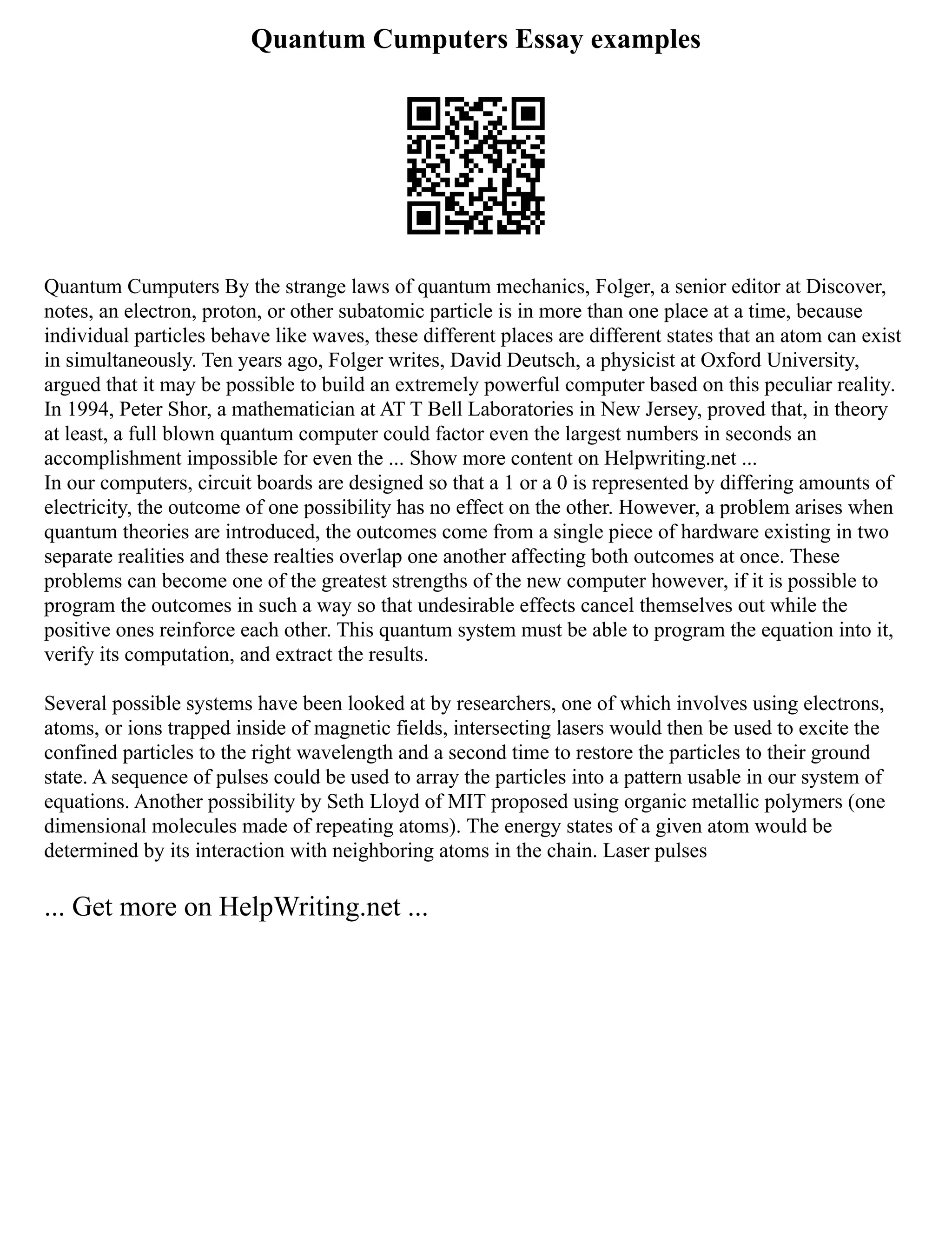 Quantum Cumputers Essay examples
Quantum Cumputers By the strange laws of quantum mechanics, Folger, a senior editor at Discover,
notes, an electron, proton, or other subatomic particle is in more than one place at a time, because
individual particles behave like waves, these different places are different states that an atom can exist
in simultaneously. Ten years ago, Folger writes, David Deutsch, a physicist at Oxford University,
argued that it may be possible to build an extremely powerful computer based on this peculiar reality.
In 1994, Peter Shor, a mathematician at AT T Bell Laboratories in New Jersey, proved that, in theory
at least, a full blown quantum computer could factor even the largest numbers in seconds an
accomplishment impossible for even the ... Show more content on Helpwriting.net ...
In our computers, circuit boards are designed so that a 1 or a 0 is represented by differing amounts of
electricity, the outcome of one possibility has no effect on the other. However, a problem arises when
quantum theories are introduced, the outcomes come from a single piece of hardware existing in two
separate realities and these realties overlap one another affecting both outcomes at once. These
problems can become one of the greatest strengths of the new computer however, if it is possible to
program the outcomes in such a way so that undesirable effects cancel themselves out while the
positive ones reinforce each other. This quantum system must be able to program the equation into it,
verify its computation, and extract the results.
Several possible systems have been looked at by researchers, one of which involves using electrons,
atoms, or ions trapped inside of magnetic fields, intersecting lasers would then be used to excite the
confined particles to the right wavelength and a second time to restore the particles to their ground
state. A sequence of pulses could be used to array the particles into a pattern usable in our system of
equations. Another possibility by Seth Lloyd of MIT proposed using organic metallic polymers (one
dimensional molecules made of repeating atoms). The energy states of a given atom would be
determined by its interaction with neighboring atoms in the chain. Laser pulses
... Get more on HelpWriting.net ...
 