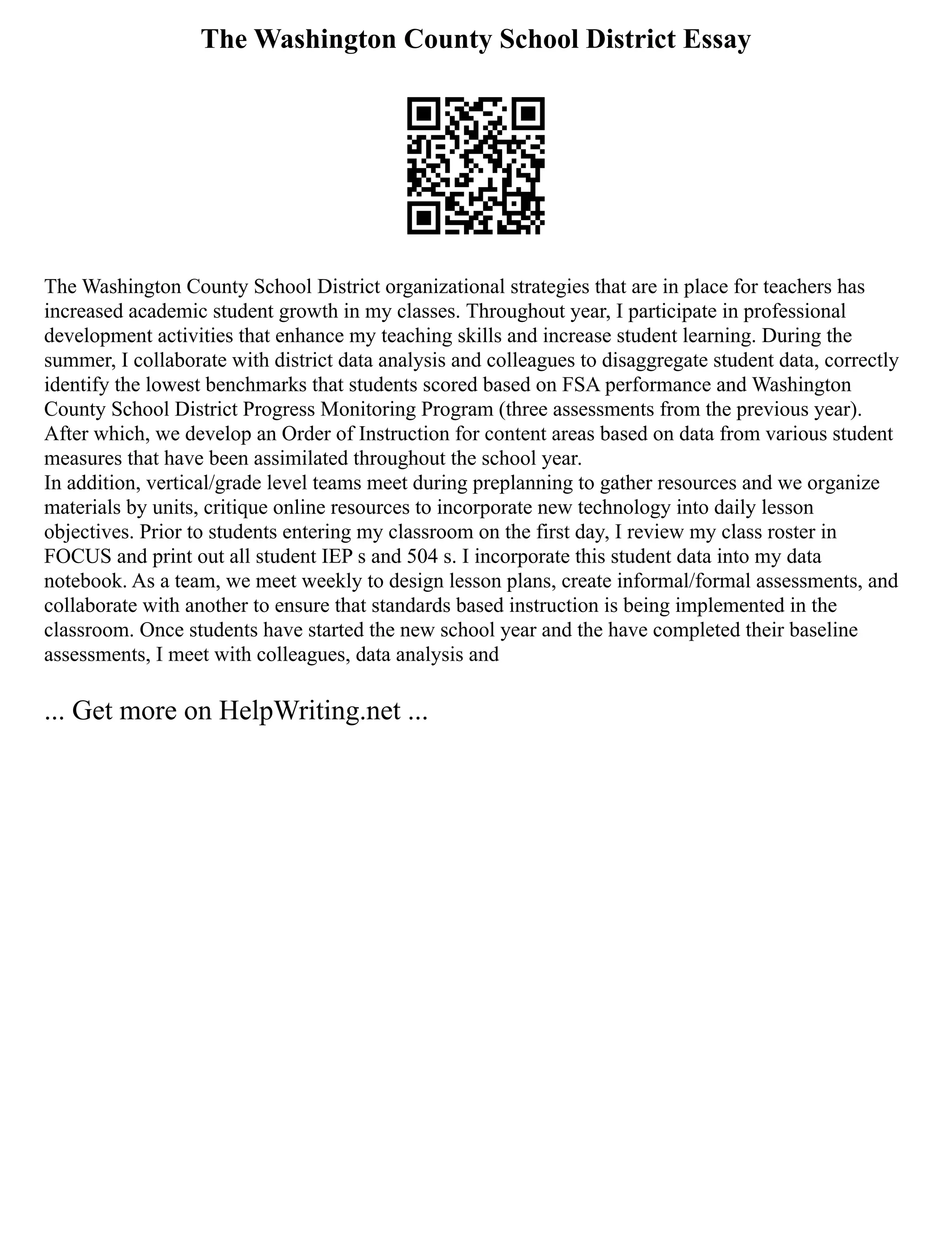 The Washington County School District Essay
The Washington County School District organizational strategies that are in place for teachers has
increased academic student growth in my classes. Throughout year, I participate in professional
development activities that enhance my teaching skills and increase student learning. During the
summer, I collaborate with district data analysis and colleagues to disaggregate student data, correctly
identify the lowest benchmarks that students scored based on FSA performance and Washington
County School District Progress Monitoring Program (three assessments from the previous year).
After which, we develop an Order of Instruction for content areas based on data from various student
measures that have been assimilated throughout the school year.
In addition, vertical/grade level teams meet during preplanning to gather resources and we organize
materials by units, critique online resources to incorporate new technology into daily lesson
objectives. Prior to students entering my classroom on the first day, I review my class roster in
FOCUS and print out all student IEP s and 504 s. I incorporate this student data into my data
notebook. As a team, we meet weekly to design lesson plans, create informal/formal assessments, and
collaborate with another to ensure that standards based instruction is being implemented in the
classroom. Once students have started the new school year and the have completed their baseline
assessments, I meet with colleagues, data analysis and
... Get more on HelpWriting.net ...
 