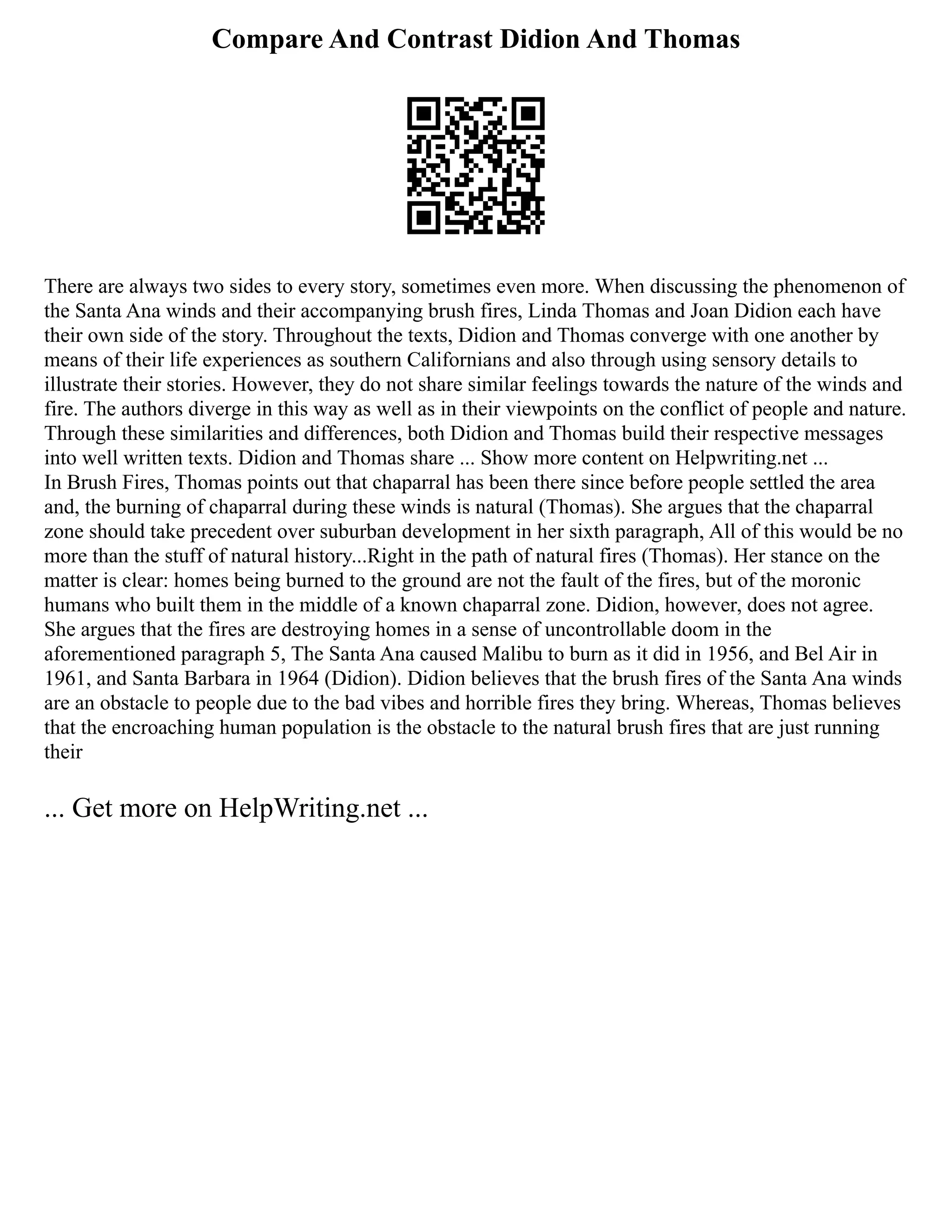 Compare And Contrast Didion And Thomas
There are always two sides to every story, sometimes even more. When discussing the phenomenon of
the Santa Ana winds and their accompanying brush fires, Linda Thomas and Joan Didion each have
their own side of the story. Throughout the texts, Didion and Thomas converge with one another by
means of their life experiences as southern Californians and also through using sensory details to
illustrate their stories. However, they do not share similar feelings towards the nature of the winds and
fire. The authors diverge in this way as well as in their viewpoints on the conflict of people and nature.
Through these similarities and differences, both Didion and Thomas build their respective messages
into well written texts. Didion and Thomas share ... Show more content on Helpwriting.net ...
In Brush Fires, Thomas points out that chaparral has been there since before people settled the area
and, the burning of chaparral during these winds is natural (Thomas). She argues that the chaparral
zone should take precedent over suburban development in her sixth paragraph, All of this would be no
more than the stuff of natural history...Right in the path of natural fires (Thomas). Her stance on the
matter is clear: homes being burned to the ground are not the fault of the fires, but of the moronic
humans who built them in the middle of a known chaparral zone. Didion, however, does not agree.
She argues that the fires are destroying homes in a sense of uncontrollable doom in the
aforementioned paragraph 5, The Santa Ana caused Malibu to burn as it did in 1956, and Bel Air in
1961, and Santa Barbara in 1964 (Didion). Didion believes that the brush fires of the Santa Ana winds
are an obstacle to people due to the bad vibes and horrible fires they bring. Whereas, Thomas believes
that the encroaching human population is the obstacle to the natural brush fires that are just running
their
... Get more on HelpWriting.net ...
 