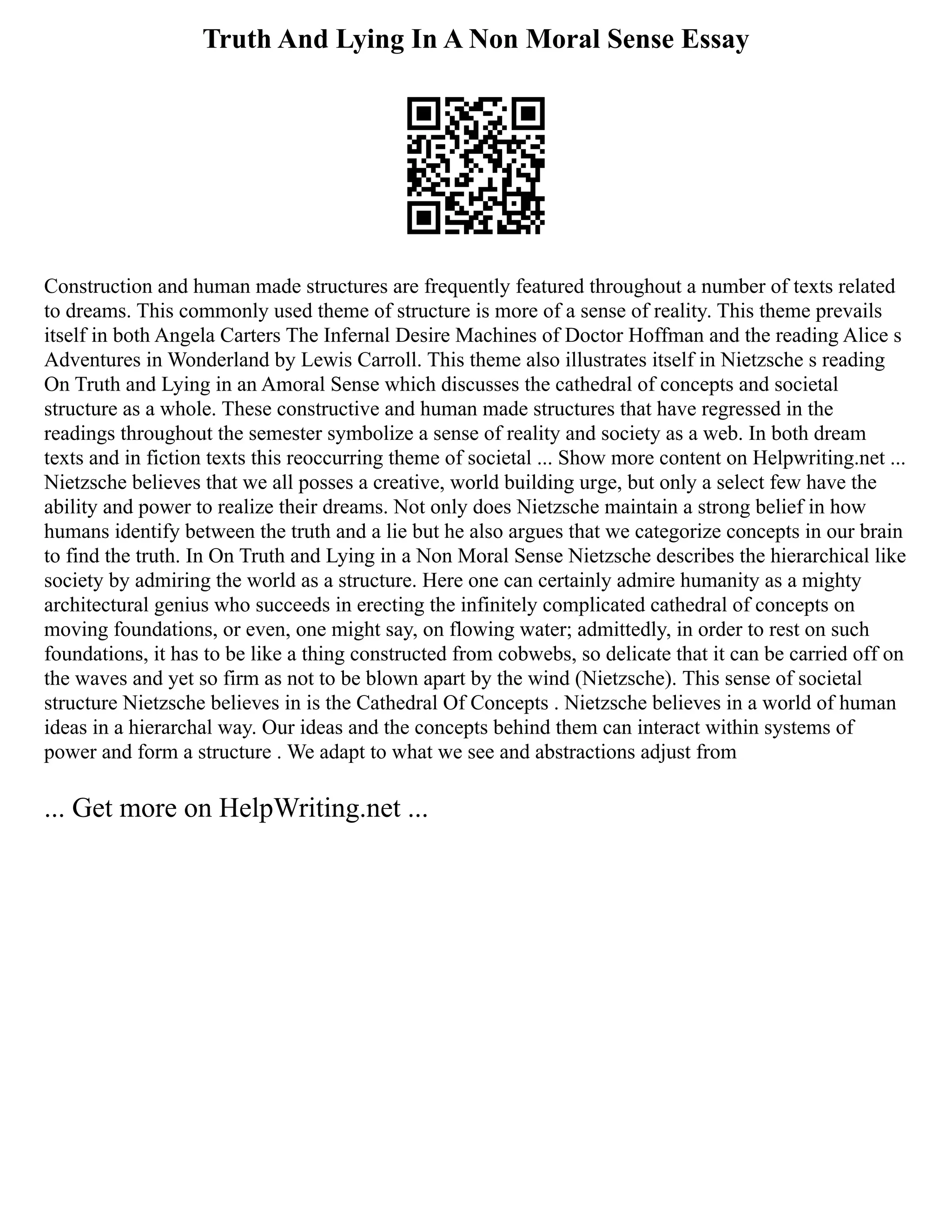 Truth And Lying In A Non Moral Sense Essay
Construction and human made structures are frequently featured throughout a number of texts related
to dreams. This commonly used theme of structure is more of a sense of reality. This theme prevails
itself in both Angela Carters The Infernal Desire Machines of Doctor Hoffman and the reading Alice s
Adventures in Wonderland by Lewis Carroll. This theme also illustrates itself in Nietzsche s reading
On Truth and Lying in an Amoral Sense which discusses the cathedral of concepts and societal
structure as a whole. These constructive and human made structures that have regressed in the
readings throughout the semester symbolize a sense of reality and society as a web. In both dream
texts and in fiction texts this reoccurring theme of societal ... Show more content on Helpwriting.net ...
Nietzsche believes that we all posses a creative, world building urge, but only a select few have the
ability and power to realize their dreams. Not only does Nietzsche maintain a strong belief in how
humans identify between the truth and a lie but he also argues that we categorize concepts in our brain
to find the truth. In On Truth and Lying in a Non Moral Sense Nietzsche describes the hierarchical like
society by admiring the world as a structure. Here one can certainly admire humanity as a mighty
architectural genius who succeeds in erecting the infinitely complicated cathedral of concepts on
moving foundations, or even, one might say, on flowing water; admittedly, in order to rest on such
foundations, it has to be like a thing constructed from cobwebs, so delicate that it can be carried off on
the waves and yet so firm as not to be blown apart by the wind (Nietzsche). This sense of societal
structure Nietzsche believes in is the Cathedral Of Concepts . Nietzsche believes in a world of human
ideas in a hierarchal way. Our ideas and the concepts behind them can interact within systems of
power and form a structure . We adapt to what we see and abstractions adjust from
... Get more on HelpWriting.net ...
 