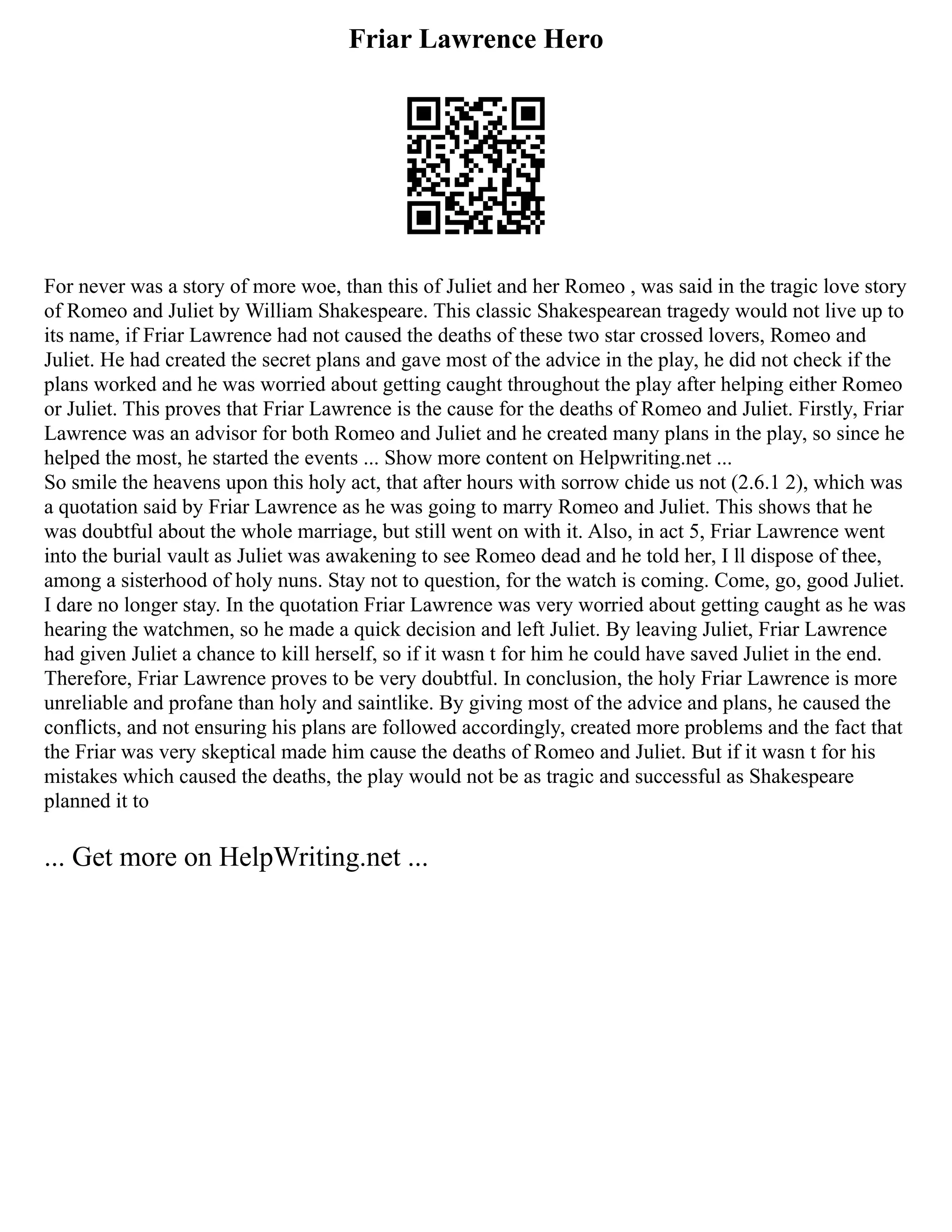 Friar Lawrence Hero
For never was a story of more woe, than this of Juliet and her Romeo , was said in the tragic love story
of Romeo and Juliet by William Shakespeare. This classic Shakespearean tragedy would not live up to
its name, if Friar Lawrence had not caused the deaths of these two star crossed lovers, Romeo and
Juliet. He had created the secret plans and gave most of the advice in the play, he did not check if the
plans worked and he was worried about getting caught throughout the play after helping either Romeo
or Juliet. This proves that Friar Lawrence is the cause for the deaths of Romeo and Juliet. Firstly, Friar
Lawrence was an advisor for both Romeo and Juliet and he created many plans in the play, so since he
helped the most, he started the events ... Show more content on Helpwriting.net ...
So smile the heavens upon this holy act, that after hours with sorrow chide us not (2.6.1 2), which was
a quotation said by Friar Lawrence as he was going to marry Romeo and Juliet. This shows that he
was doubtful about the whole marriage, but still went on with it. Also, in act 5, Friar Lawrence went
into the burial vault as Juliet was awakening to see Romeo dead and he told her, I ll dispose of thee,
among a sisterhood of holy nuns. Stay not to question, for the watch is coming. Come, go, good Juliet.
I dare no longer stay. In the quotation Friar Lawrence was very worried about getting caught as he was
hearing the watchmen, so he made a quick decision and left Juliet. By leaving Juliet, Friar Lawrence
had given Juliet a chance to kill herself, so if it wasn t for him he could have saved Juliet in the end.
Therefore, Friar Lawrence proves to be very doubtful. In conclusion, the holy Friar Lawrence is more
unreliable and profane than holy and saintlike. By giving most of the advice and plans, he caused the
conflicts, and not ensuring his plans are followed accordingly, created more problems and the fact that
the Friar was very skeptical made him cause the deaths of Romeo and Juliet. But if it wasn t for his
mistakes which caused the deaths, the play would not be as tragic and successful as Shakespeare
planned it to
... Get more on HelpWriting.net ...
 