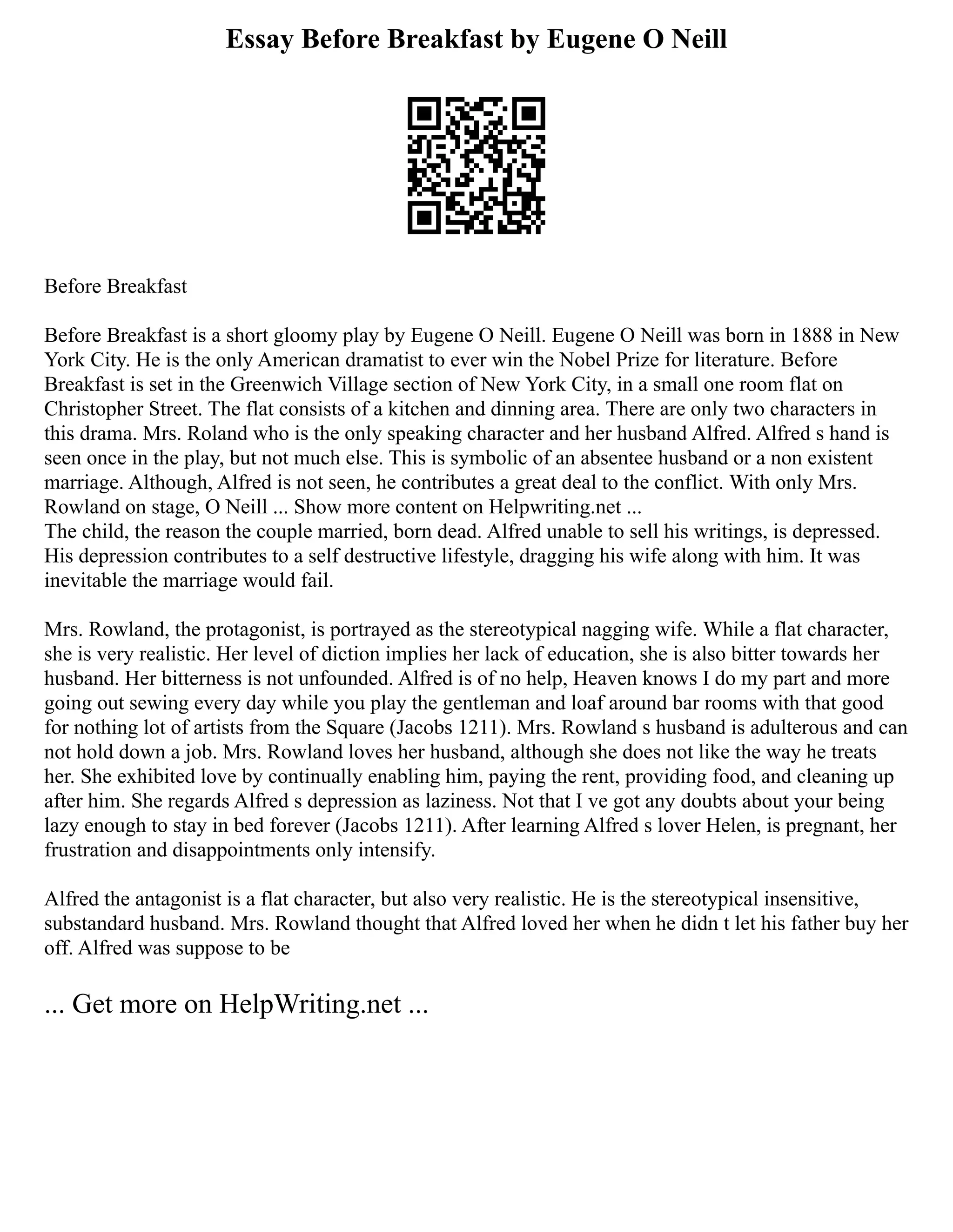 Essay Before Breakfast by Eugene O Neill
Before Breakfast
Before Breakfast is a short gloomy play by Eugene O Neill. Eugene O Neill was born in 1888 in New
York City. He is the only American dramatist to ever win the Nobel Prize for literature. Before
Breakfast is set in the Greenwich Village section of New York City, in a small one room flat on
Christopher Street. The flat consists of a kitchen and dinning area. There are only two characters in
this drama. Mrs. Roland who is the only speaking character and her husband Alfred. Alfred s hand is
seen once in the play, but not much else. This is symbolic of an absentee husband or a non existent
marriage. Although, Alfred is not seen, he contributes a great deal to the conflict. With only Mrs.
Rowland on stage, O Neill ... Show more content on Helpwriting.net ...
The child, the reason the couple married, born dead. Alfred unable to sell his writings, is depressed.
His depression contributes to a self destructive lifestyle, dragging his wife along with him. It was
inevitable the marriage would fail.
Mrs. Rowland, the protagonist, is portrayed as the stereotypical nagging wife. While a flat character,
she is very realistic. Her level of diction implies her lack of education, she is also bitter towards her
husband. Her bitterness is not unfounded. Alfred is of no help, Heaven knows I do my part and more
going out sewing every day while you play the gentleman and loaf around bar rooms with that good
for nothing lot of artists from the Square (Jacobs 1211). Mrs. Rowland s husband is adulterous and can
not hold down a job. Mrs. Rowland loves her husband, although she does not like the way he treats
her. She exhibited love by continually enabling him, paying the rent, providing food, and cleaning up
after him. She regards Alfred s depression as laziness. Not that I ve got any doubts about your being
lazy enough to stay in bed forever (Jacobs 1211). After learning Alfred s lover Helen, is pregnant, her
frustration and disappointments only intensify.
Alfred the antagonist is a flat character, but also very realistic. He is the stereotypical insensitive,
substandard husband. Mrs. Rowland thought that Alfred loved her when he didn t let his father buy her
off. Alfred was suppose to be
... Get more on HelpWriting.net ...
 