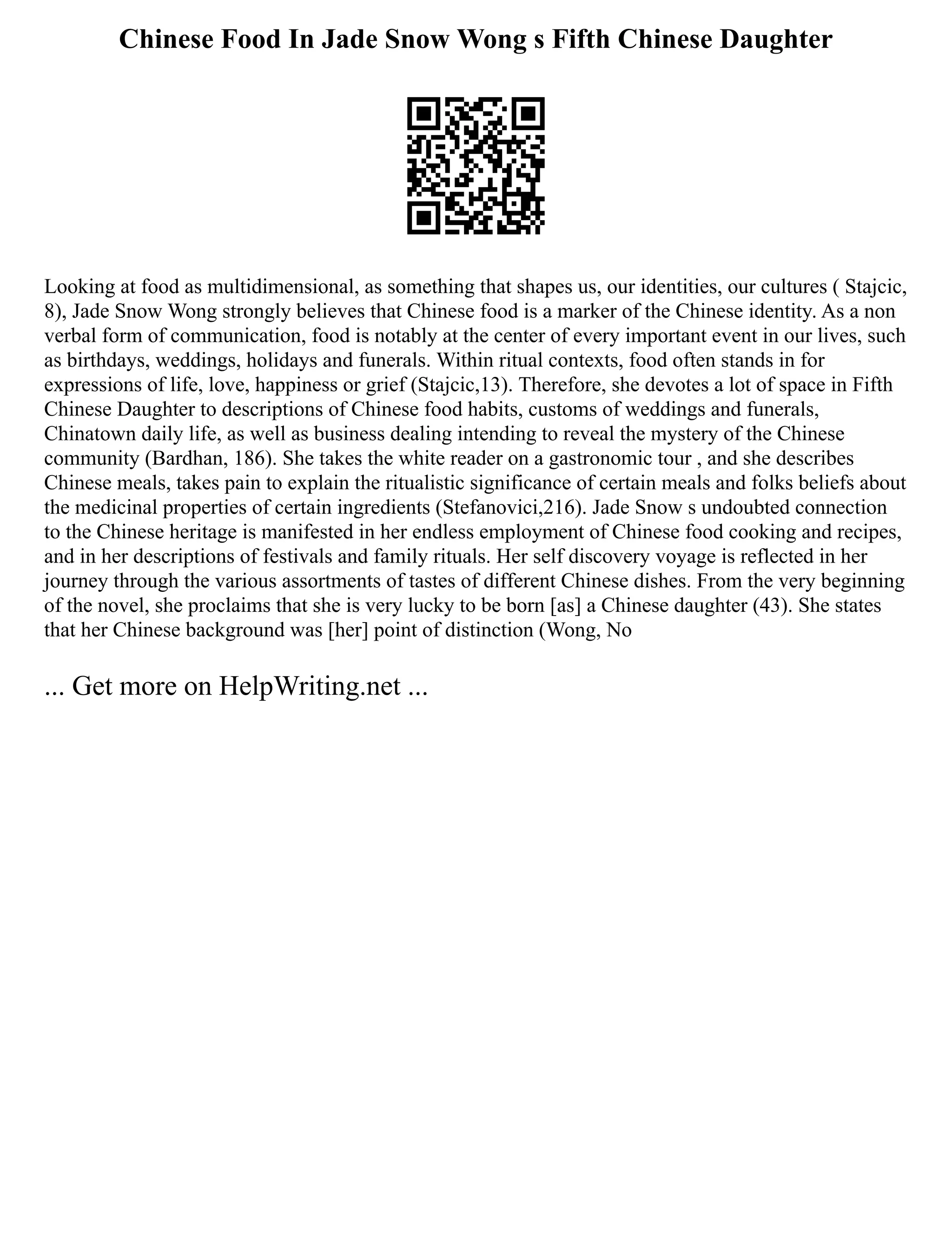 Chinese Food In Jade Snow Wong s Fifth Chinese Daughter
Looking at food as multidimensional, as something that shapes us, our identities, our cultures ( Stajcic,
8), Jade Snow Wong strongly believes that Chinese food is a marker of the Chinese identity. As a non
verbal form of communication, food is notably at the center of every important event in our lives, such
as birthdays, weddings, holidays and funerals. Within ritual contexts, food often stands in for
expressions of life, love, happiness or grief (Stajcic,13). Therefore, she devotes a lot of space in Fifth
Chinese Daughter to descriptions of Chinese food habits, customs of weddings and funerals,
Chinatown daily life, as well as business dealing intending to reveal the mystery of the Chinese
community (Bardhan, 186). She takes the white reader on a gastronomic tour , and she describes
Chinese meals, takes pain to explain the ritualistic significance of certain meals and folks beliefs about
the medicinal properties of certain ingredients (Stefanovici,216). Jade Snow s undoubted connection
to the Chinese heritage is manifested in her endless employment of Chinese food cooking and recipes,
and in her descriptions of festivals and family rituals. Her self discovery voyage is reflected in her
journey through the various assortments of tastes of different Chinese dishes. From the very beginning
of the novel, she proclaims that she is very lucky to be born [as] a Chinese daughter (43). She states
that her Chinese background was [her] point of distinction (Wong, No
... Get more on HelpWriting.net ...
 
