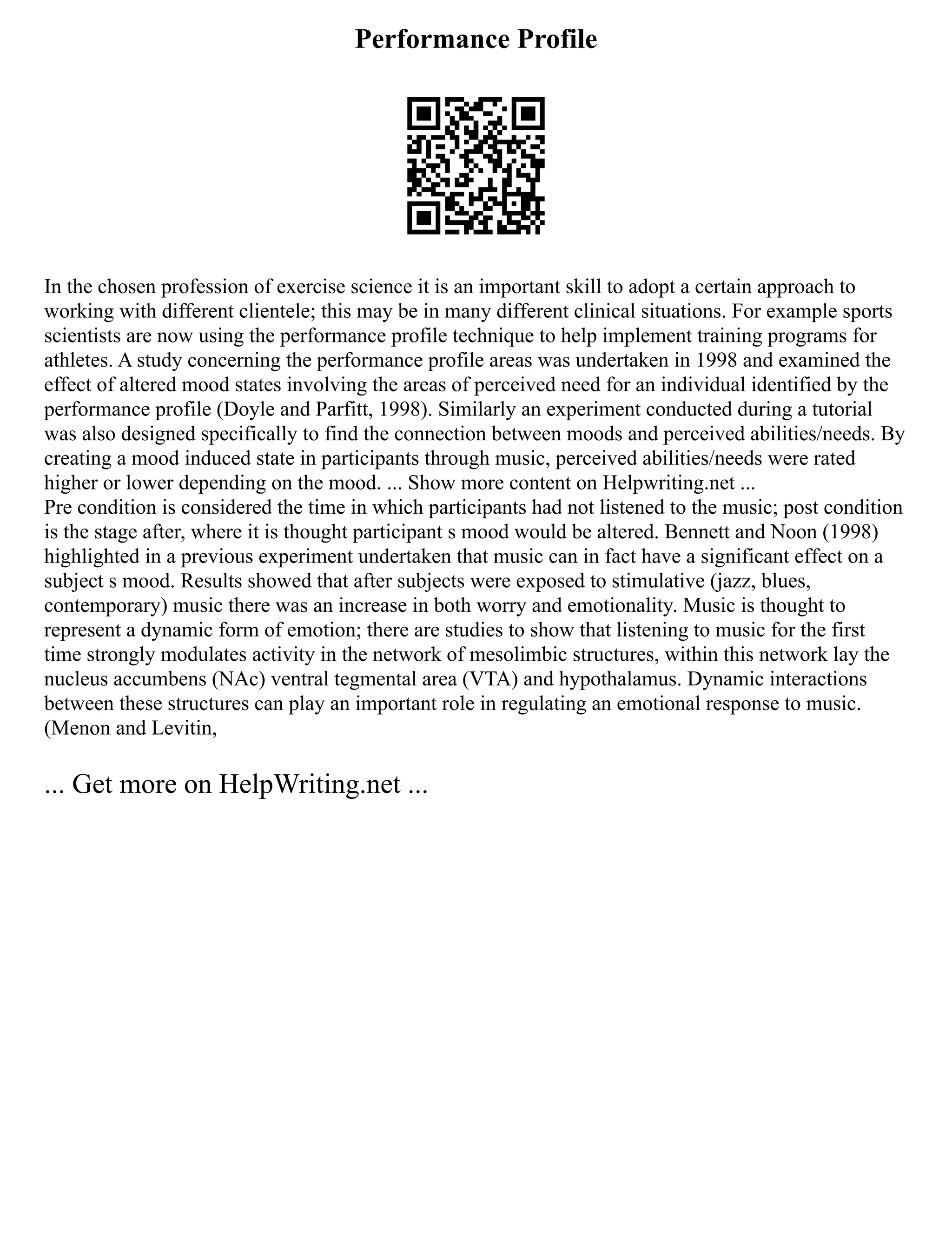 Performance Profile
In the chosen profession of exercise science it is an important skill to adopt a certain approach to
working with different clientele; this may be in many different clinical situations. For example sports
scientists are now using the performance profile technique to help implement training programs for
athletes. A study concerning the performance profile areas was undertaken in 1998 and examined the
effect of altered mood states involving the areas of perceived need for an individual identified by the
performance profile (Doyle and Parfitt, 1998). Similarly an experiment conducted during a tutorial
was also designed specifically to find the connection between moods and perceived abilities/needs. By
creating a mood induced state in participants through music, perceived abilities/needs were rated
higher or lower depending on the mood. ... Show more content on Helpwriting.net ...
Pre condition is considered the time in which participants had not listened to the music; post condition
is the stage after, where it is thought participant s mood would be altered. Bennett and Noon (1998)
highlighted in a previous experiment undertaken that music can in fact have a significant effect on a
subject s mood. Results showed that after subjects were exposed to stimulative (jazz, blues,
contemporary) music there was an increase in both worry and emotionality. Music is thought to
represent a dynamic form of emotion; there are studies to show that listening to music for the first
time strongly modulates activity in the network of mesolimbic structures, within this network lay the
nucleus accumbens (NAc) ventral tegmental area (VTA) and hypothalamus. Dynamic interactions
between these structures can play an important role in regulating an emotional response to music.
(Menon and Levitin,
... Get more on HelpWriting.net ...
 
