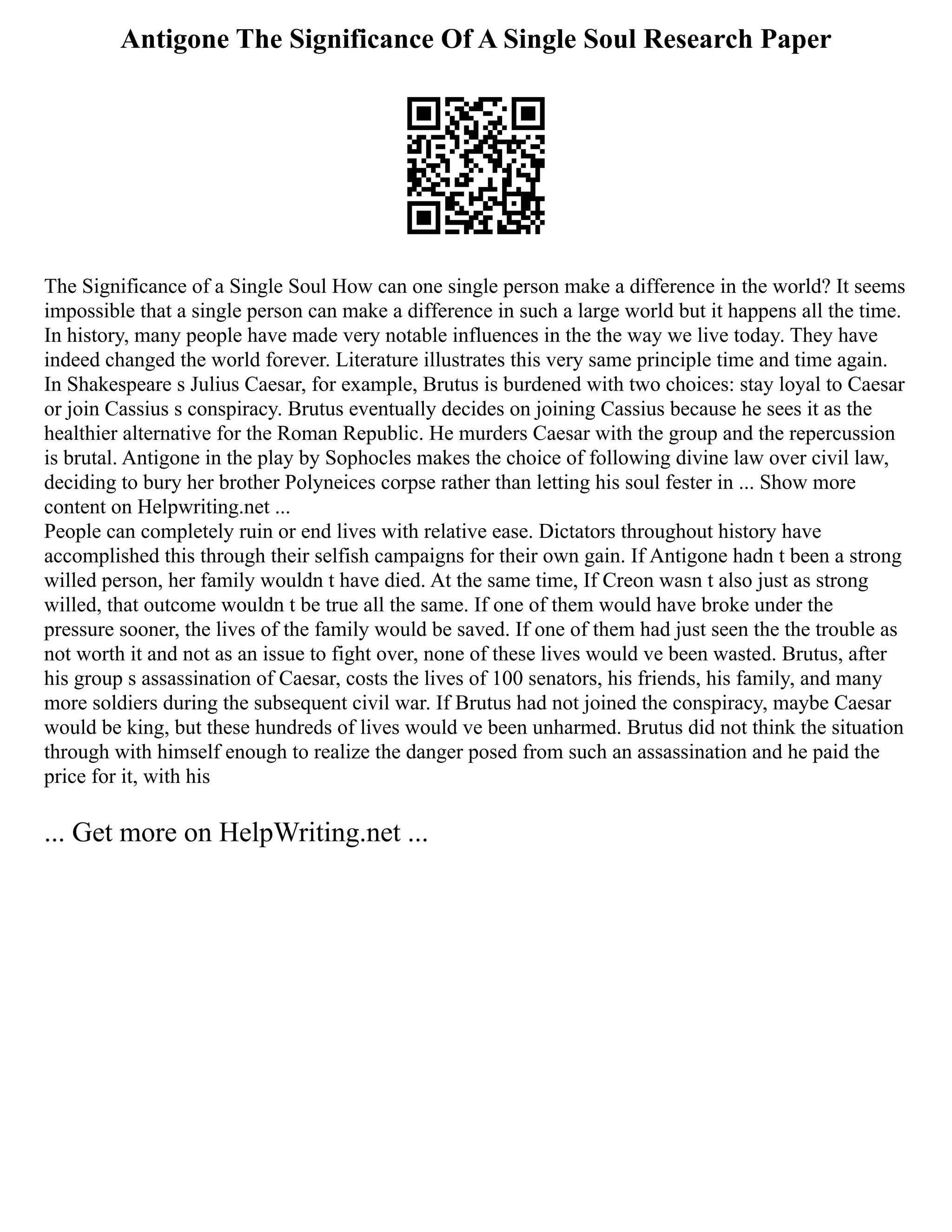 Antigone The Significance Of A Single Soul Research Paper
The Significance of a Single Soul How can one single person make a difference in the world? It seems
impossible that a single person can make a difference in such a large world but it happens all the time.
In history, many people have made very notable influences in the the way we live today. They have
indeed changed the world forever. Literature illustrates this very same principle time and time again.
In Shakespeare s Julius Caesar, for example, Brutus is burdened with two choices: stay loyal to Caesar
or join Cassius s conspiracy. Brutus eventually decides on joining Cassius because he sees it as the
healthier alternative for the Roman Republic. He murders Caesar with the group and the repercussion
is brutal. Antigone in the play by Sophocles makes the choice of following divine law over civil law,
deciding to bury her brother Polyneices corpse rather than letting his soul fester in ... Show more
content on Helpwriting.net ...
People can completely ruin or end lives with relative ease. Dictators throughout history have
accomplished this through their selfish campaigns for their own gain. If Antigone hadn t been a strong
willed person, her family wouldn t have died. At the same time, If Creon wasn t also just as strong
willed, that outcome wouldn t be true all the same. If one of them would have broke under the
pressure sooner, the lives of the family would be saved. If one of them had just seen the the trouble as
not worth it and not as an issue to fight over, none of these lives would ve been wasted. Brutus, after
his group s assassination of Caesar, costs the lives of 100 senators, his friends, his family, and many
more soldiers during the subsequent civil war. If Brutus had not joined the conspiracy, maybe Caesar
would be king, but these hundreds of lives would ve been unharmed. Brutus did not think the situation
through with himself enough to realize the danger posed from such an assassination and he paid the
price for it, with his
... Get more on HelpWriting.net ...
 